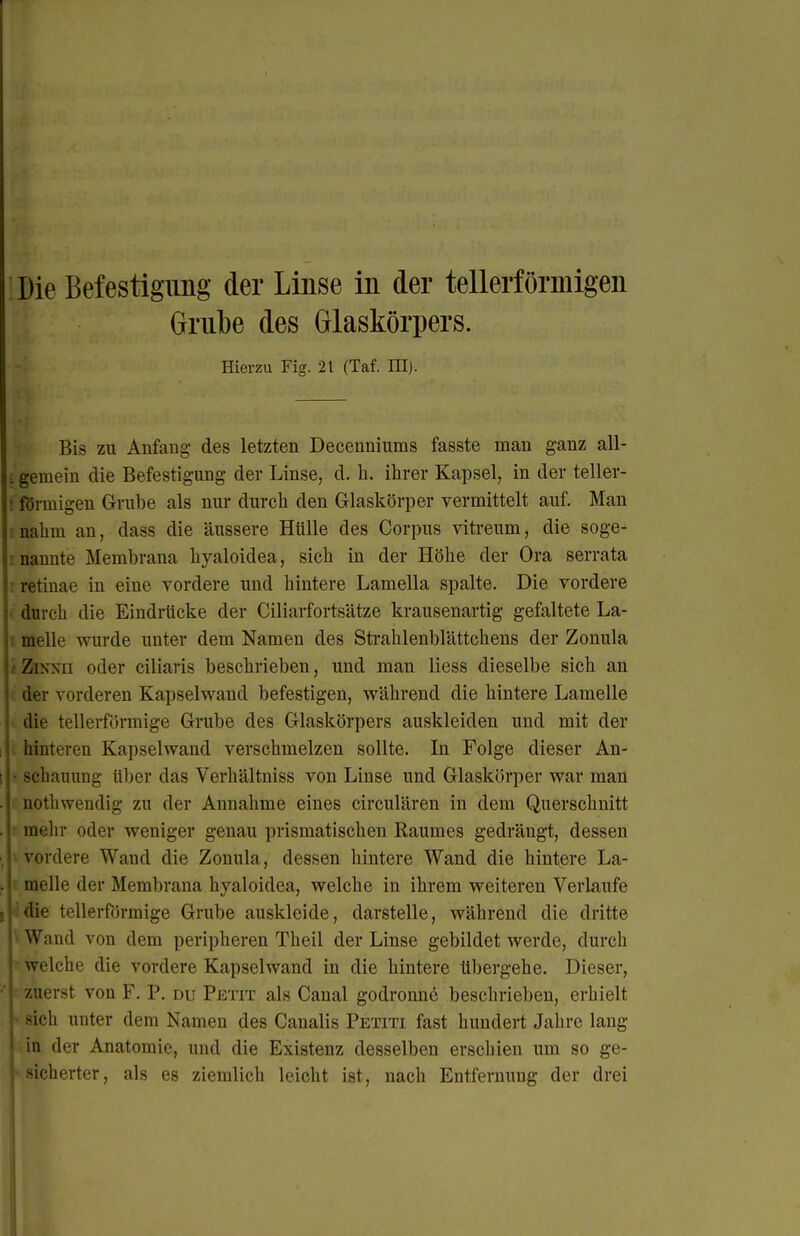 Grnbe des Glaskörpers. Hierzu Fig. 21 (Taf. III). Bis zu Aufaug des letzten Decenniums fasste man ganz all- t gemein die Befestigung der Linse, d. Ii. ihrer Kapsel, in der teller- t förmigen Grube als nur durch den Glaskörper vermittelt auf. Man ! nahm an, dass die äussere Hülle des Corpus vitreum, die soge- inannte Membrana hyaloidea, sich in der Höhe der Ora serrata r retinae in eine vordere und hintere Lamella spalte. Die vordere (durch die Eindrücke der Ciliarfortsätze krausenartig gefaltete La- melle wurde unter dem Namen des Strahlenblättchens der Zonula i ZiNNii oder ciliaris beschrieben, und man Hess dieselbe sich an . der vorderen Kapselwand befestigen, während die hintere Lamelle die tellerförmige Grube des Glaskörpers auskleiden und mit der . hinteren Kapselwand verschmelzen sollte. In Folge dieser An- > schauung über das Verhältniss von Linse und Glaskörper war man nothwendig zu der Annahme eines circulären in dem Querschnitt ' mehr oder weniger genau prismatischen Raumes gedrängt, dessen \ vordere Wand die Zonula, dessen hintere Wand die hintere La- r melle der Membrana hyaloidea, welche in ihrem weiteren Verlaufe die tellerförmige Grube auskleide, darstelle, während die dritte ■ Wand von dem peripheren Theil der Linse gebildet werde, durch welche die vordere Kapselwand in die hintere übergehe. Dieser, ■ zuerst von F. P. du Petit als Canal godronne beschrieben, erhielt ^ sich unter dem Namen des Canalis Petiti fast hundert Jahre lang ;in der Anatomie, und die Existenz desselben erschien um so ge- ^sicherter, als es ziemlich leicht ist, nach Entfernung der drei