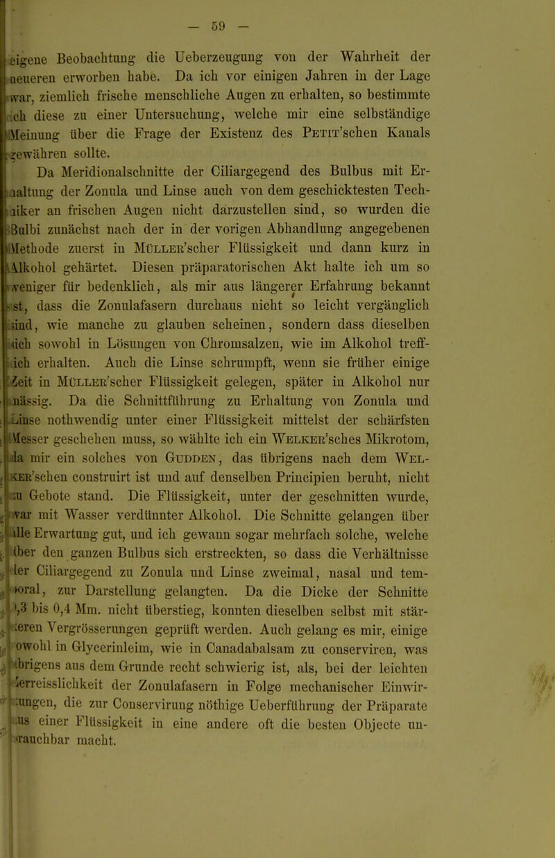 eigene BeobachtuDg- die Ueberzeugung von der Wahrheit der üeueren erworben habe. Da ich vor einigen Jahren in der Lage war, ziemlich frische menschliche Augen zu erhalten, so bestimmte ich diese zu einer Untersuchung, welche mir eine selbständige ilMeiuung über die Frage der Existenz des PETix'schen Kanals -gewähren sollte. Da Meridionalschnitte der Ciliargegend des Bulbus mit Er- haltung der Zonula und Linse auch von dem geschicktesten Tech- ! liker an frischen Augen nicht darzustellen sind, so wurden die : Bulbi zunächst nach der in der vorigen Abhandlung angegebenen i\Iethode zuerst in MüLLER'scher Flüssigkeit und dann kurz in A.ykohol gehärtet. Diesen präparatorischen Akt halte ich um so t^.veniger für bedenklich, als mir aus längerer Erfahrung bekannt l^ st, dass die Zonulafasern durchaus nicht so leicht vergänglich iiind, wie manche zu glauben scheinen, sondern dass dieselben j.<5ich sowohl in Lösungen von Chromsalzen, wie im Alkohol treff- Uch erhalten. Auch die Linse schrumpft, wenn sie früher einige jf.Zeit in MüLLER'scher Flüssigkeit gelegen, später in Alkohol nur niissig. Da die Schnittführung zu Erhaltung von Zonula und ..inse nothwendig unter einer Flüssigkeit mittelst der schärfsten \[esser geschehen muss, so wählte ich ein WELKER'sches Mikrotom, 'a mir ein solches von Gudden, das übrigens nach dem Wel- i:R'schen construirt ist und auf denselben Principien beruht, nicht u Gebote stand. Die Flüssigkeit, unter der geschnitten wurde, var mit Wasser verdünnter Alkohol. Die Schnitte gelangen über ille Erwartung gut, und ich gewann sogar mehrfach solche, welche Iber den ganzen Bulbus sich erstreckten, so dass die Verhältnisse ier Ciliargegend zu Zonula und Linse zweimal, nasal und tem- poral, zur Darstellung gelangten. Da die Dicke der Schnitte .3 bis 0,4 Mm. nicht überstieg, konnten dieselben selbst mit stär- x'ren Vergrösserungen geprüft werden. Auch gelaug es mir, einige '•wohl in Glycerinleim, wie in Canadabalsam zu conserviren, was iirigens aus dem Grunde recht schwierig ist, als, bei der leichten 'Orreisslichkeit der Zonulafasern in Folge mechanischer Einwir- ungen, die zur Conservirung nöthige UeberfUhrung der Präparate US einer Flüssigkeit in eine andere oft die besten Objecto un- rauchbar macht.