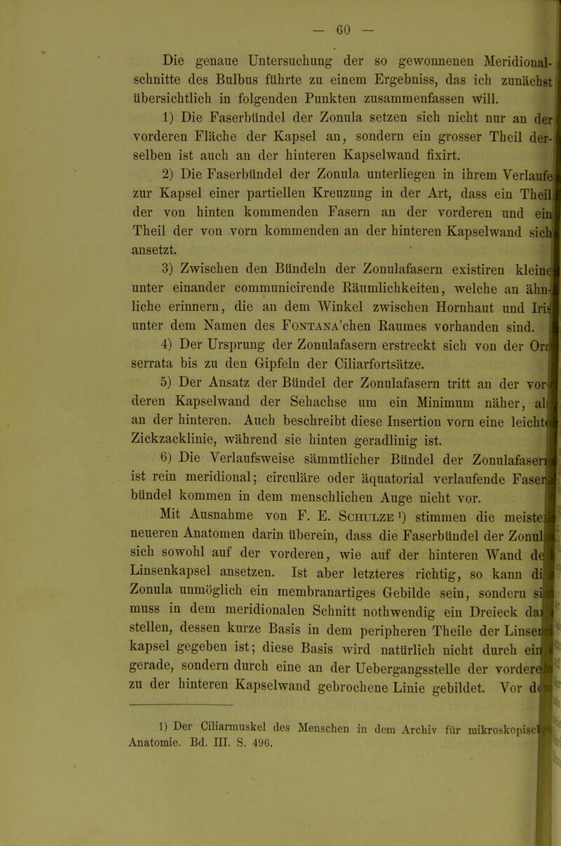 Die genaue Untersuchung der so gewonnenen Meridional- schnitte des Bulbus führte zu einem Ergebniss, das ich zunächst i übersichtlich in folgenden Punkten zusammenfassen will. 1) Die FaserbUndel der Zonula setzen sich nicht nur an der; vorderen Fläche der Kapsel an, sondern ein grosser Theil der-! selben ist auch an der hinteren Kapselwand fixirt. 2) Die Faserbündel der Zonula unterliegen in ihrem Verlaufe zur Kapsel einer partiellen Kreuzung in der Art, dass ein Theil der von hinten kommenden Fasern an der vorderen und ein Theil der von vorn kommenden an der hinteren Kapselwand sich! ansetzt. 3) Zwischen den Bündeln der Zonulafasern existiren kleine unter einander communicirende Räumlichkeiten, welche an ähn-!j| liehe erinnern, die an dem Winkel zwischen Hornhaut und Iri^ unter dem Namen des FoNTANA'chen Baumes vorhanden sind. 4) Der Ursprung der Zonulafasern erstreckt sich von der Or^ serrata bis zu den Gipfeln der Ciliarfortsätze. 5) Der Ansatz der Bündel der Zonulafasern ti'itt an der vor] deren Kapselwand der Sehachse um ein Minimum näher, all an der hinteren. Auch beschreibt diese Insertion vorn eine leicht! Zickzacklinie, während sie hinten geradlinig ist. 6) Die Verlaufsweise sämmtlicher Bündel der ZonulafaserJ ist rein meridional; circuläre oder äquatorial verlaufende Faser bündel kommen in dem menschlichen Auge nicht vor. Mit Ausnahme von F. E. Schulze i) stimmen die meistej neueren Anatomen darin überein, dass die Faserbündel der Zonul| sich sowohl auf der vorderen, wie auf der hinteren Wand de Linsenkapsel ansetzen. Ist aber letzteres richtig, so kann dij Zonula unmöglich ein membranartiges Gebilde sein, sondern siT muss in dem meridionalen Schnitt nothwendig ein Dreieck daj stellen, dessen kurze Basis in dem peripheren Theile der Linse( kapsei gegeben ist; diese Basis wird natürlich nicht durch ei gerade, sondern durch eine an der Uebergangsstelle der vordere zu der hinteren Kapselwand gebrochene Linie gebildet. Vor 1) Der Ciliarmuskel des Menschen in dem Archiv für mikroskopiscl Anatomie. Bd. III. S. 496.