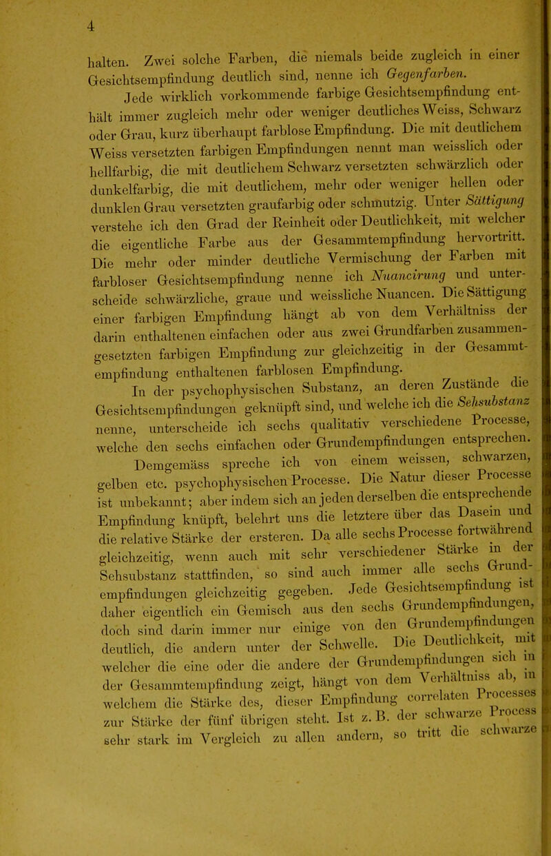 halten. Zwei solche Farben, die niemals beide zugleich in einer Gesichtsempfindung deutlich sind, nenne ich Gegenfarben. Jede wirklich vorkommende farbige Gesichtsempfindung ent- hält immer zugleich mehr oder weniger deutliches Weiss, Schwarz oder Grau, kurz überhaupt farblose Empfindung. Die mit deutlichem Weiss versetzten farbigen Empfindungen nennt man weisslich oder hellfarbig, die mit deutlichem Schwarz versetzten schwärzlich oder dunkelfarbig, die mit deutlichem, mehr oder weniger hellen oder dunklen Grau versetzten graufarbig oder schmutzig. Unter Sättigung verstehe ich den Grad der Reinheit oder Deuthchkeit, mit welcher die eigentliche Farbe aus der Gesammtempfindung hervortritt. Die mehr oder minder deutliche Vermischung der Farben mit farbloser Gesichtsempfindung nenne ich Nnancirung und unter- scheide schwärzliche, graue und weissliche Nuancen. Die Sättigung einer farbigen Empfindung hängt ab von dem Verhältmss der darin enthaltenen einfachen oder aus zwei Grundfarben zusammen- gesetzten farbigen Empfindung zm- gleichzeitig in der Gesammt- empfindung enthaltenen farblosen Empfindung. In der psychophysischen Substanz, an deren Zustände die Gesichtsempfindungen geknüpft sind, und welche ich die SeManz nenne, unterscheide ich sechs qualitativ verschiedene Processe, welche den sechs einfachen oder Grundempfindungen entsprechen. Demgemäss spreche ich von einem weissen, schwarzen, gelben etc. psychophysischen Processe. Die Natur dieser Processe ist unbekannt-, aber indem sich an jeden derselben die entsprechende Empfindimg knüpft, belehrt uns die letztere über das Dasein und die relative Stärke der ersteren. Da alle sechs Processe fort.vährend gleichzeitig, wenn auch mit sehr verschiedener Starke in der Sehsubstanz stattfinden, so sind auch immer alle sechs Grund- empfindungen gleichzeitig gegeben. Jede Gesichtsempfindung ist daher eigentlich ein Gemisch aus den sechs Grundempfindungen, doch sind darin immer nur einige von den Grundempfindungen deutlich, die andern unter der Schwelle. Die Deutlichkeit, mit welcher die eine oder die andere der Grundempfindungen sich m der Gesammtempfindung zeigt, hängt von dem Verhältmss ab, m welchem die Stärke des, dieser Empfindung corrc^aten P^^^^sses zur Stärke der fünf übrigen steht. Ist z. B. der schwarze Process sehr stark im Vergleich zu allen andern, so tritt die schwaize