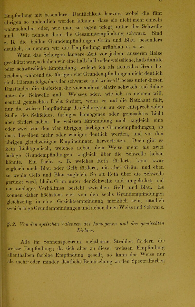 Empfindung mit besonderer Deutlichkeit hervor, wobei die fünf übrigen so undeutlich werden können, dass sie nicht mehr einzeln wahrnehmbar oder, wie man zu sagen pflegt, unter der Schwelle sind. Wir nennen dann die Gesammtempfindung schwarz. Sind z. B. die beiden Grundempfindungen Grün und Blau besonders deutlich, so nennen wir die Empfindung grünblau u. s. w. Wenn das Sehorgan längere Zeit vor jedem äusseren Reize geschützt war, so haben wir eine halb helle oder weissliche, halb dunkle oder schwärzliche Empfindung, welche ich als neutrales Grau be- zeichne, während die übrigen vier Grundempfindungen nicht deutlich sind. Hieraus folgt, dass der schwarze und weisse Process unter diesen Umständen die stärksten, die vier andern relativ schwach und daher unter der Schwelle sind. Weisses oder, wie ich es nennen will, neutral gemischtes Licht fördert, wenn es auf die Netzhaut fällt, nur die weisse Empfindung des Sehorgans an der entsprechenden Stelle des Sehfeldes, farbiges homogenes oder gemischtes Licht aber fördert neben der weissen Empfindung auch zugleich eine oder zwei von den vier übrigen, farbigen Grundempfindungen, so dass dieselben mehr oder weniger deutlich werden, und vor den übrigen gleichzeitigen Empfindungen hervortreten. Doch gibt es kein Lichtgemisch, welches neben dem Weiss mehr als zwei farbige Grimdempfindimgen zugleich über die Schwelle heben könnte. Ein Licht z. B. welches Roth fördert, kann zwar zugleich auch Blau oder Gelb fördern, nie aber Grün, und eben so wenig Gelb und Blau zugleich. So oft Roth über die Schwelle gerückt wird, bleibt Grün unter der Schwelle und umgekehrt, und ( in analoges Verhältniss besteht zwischen Gelb und Blau. Es können daher höchstens vier von den sechs Grundempfindungen gleichzeitig in einer Gesichtsempfindung merklich sein, nämlich zwei farbige Grundempfindungen und neben ihnen Weiss und SchAvarz. §. 2. Von den optischen Valenzen des homogenen und des gemischten Lichtes. Alle im Sonnenspectrum sichtbaren Strahlen fördern die weisse Empfindung; da sich aber zu dieser weissen Empfindung allenthalben farbige Empfindung gesellt, so kann das Weiss nur als mehr- oder minder deutliche Beimischung zu den Specti-alfarben