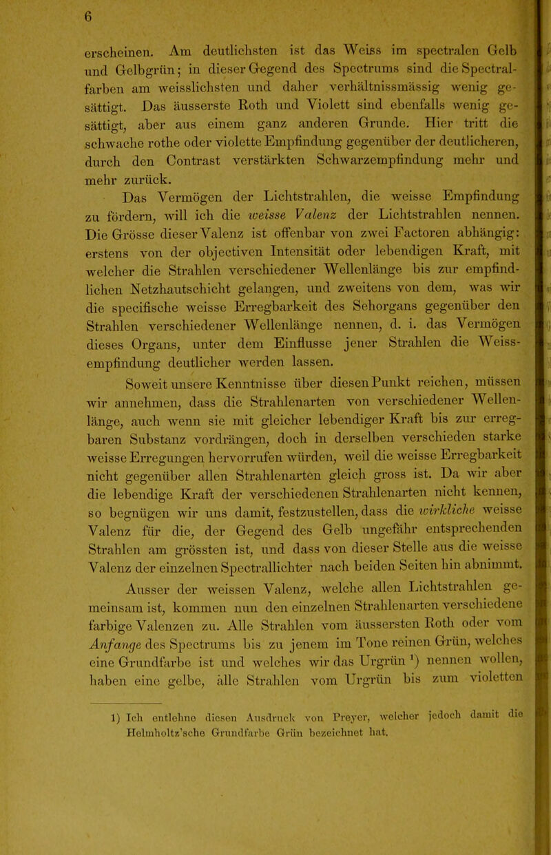 erscheinen. Am deutlichsten ist das Weißs im spectralen Gelb und Gelbgrün; in dieser Gegend des Spectrums sind dieSpectral- farben am weisslichsten und daher verhältnissmässig wenig ge- sättigt. Bas äusserste Roth und Violett sind ebenfalls wenig ge- sättigt, aber aus einem ganz anderen Grunde. Hier tritt die schwache rothe oder violette Empfindung gegenüber der deutlicheren, durch den Contrast verstärkten Schwarzempfindung mehr und mehr zurück. Das Vermögen der Lichtstrahlen, die weisse Empfindung zu fördern, will ich die weisse Valenz der Lichtstrahlen nennen. Die Grösse dieser Valenz ist ofienbar von zwei Factoren abhängig: erstens von der objectivcn Intensität oder lebendigen Kraft, mit welcher die Strahlen verschiedener Wellenlänge bis zur empfind- lichen Netzhautschicht gelangen, und zweitens von dem, was wir die specifische weisse Erregbarkeit des Sehorgans gegenüber den Strahlen verschiedener Wellenlänge nennen, d. i. das Vermögen dieses Organs, unter dem Einflüsse jener Strahlen die Weiss- empfindung deutlicher wei'den lassen. Soweit unsere Kenntnisse über diesen Punkt reichen, müssen wir annehmen, dass die Strahlenarten von verschiedener Wellen- länge, auch wenn sie mit gleicher lebendiger Ki-aft bis zur erreg- baren Substanz vordrängen, doch in derselben verschieden starke weisse Erregungen hervorrufen würden, weil die weisse Erregbarkeit nicht gegenüber allen Strahlenarten gleich gross ist. Da Avir aber die lebendige Kraft der verschiedenen Strahlenarten nicht kennen, so begnügen wir uns damit, festzustellen, dass die wirkliche weisse Valenz für die, der Gegend des Gelb imgefithr entsprechenden Strahlen am grössten ist, und dass von dieser Stelle aus die weisse Valenz der einzelnen Spectrallichter nach beiden Seiten hin abnimmt. Ausser der weissen Valenz, welche allen Lichtstrahlen ge- meinsam ist, kommen nun den einzelnen Strahlenarten verschiedene farbige Valenzen zu. Alle Strahlen vom äussersten Roth oder vom Anfange des Spectrums bis zu jenem im Tone reinen Grün, welches eine Grundfarbe ist und welches wir das Urgrün *) nennen wollen, haben eine gelbe, alle Strahlen vom Urgrün bis zimi violetten 1) Ich entlehno diesen Ausdruck von Preycr, welcher jedoch damit Helmholtz'sche Grundfarbe Grün bezeichnet hat.