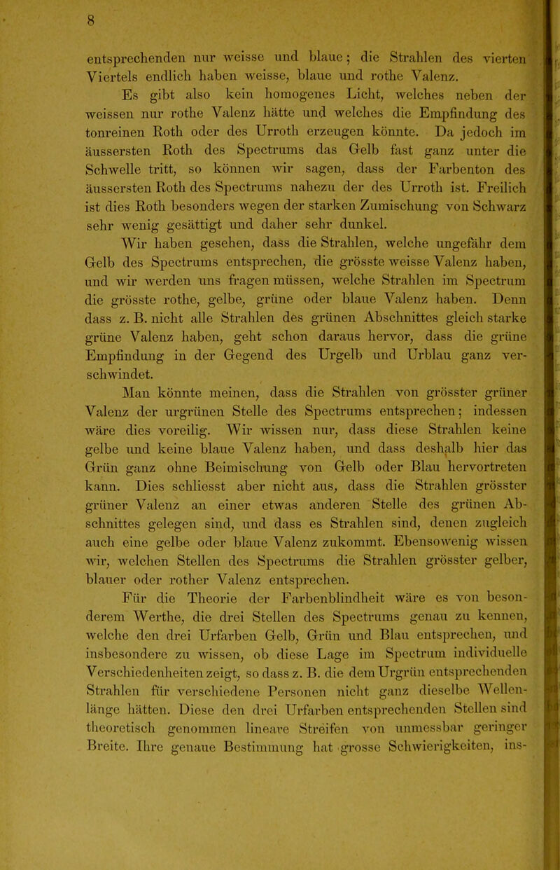 entsprechenden nur weisse und blaue; die Strahlen des vierten Viertels endlich haben weisse, blaue und rothe Valenz. Es gibt also kein homogenes Licht, welches neben der weissen nur rothe Valenz hätte und welches die Empfindung des tonreinen Roth oder des Urroth erzeugen könnte. Da jedoch im äussersten Roth des Spectrums das Gelb fast ganz unter die Schwelle tritt, so können wir sagen, dass der Farbenton des äussei'sten Roth des Spectrums nahezu der des Urroth ist. Freilich ist dies Roth besonders wegen der starken Zumischung von Schwarz sehr wenig gesättigt und daher sehr dunkel. Wir haben gesehen, dass die Strahlen, welche ungefähr dem Gelb des Spectrums entsprechen, die grösste weisse Valenz haben, und wir werden uns fragen müssen, Avelche Strahlen im Spectrum die grösste rothe, gelbe, grüne oder blaue Valenz haben. Denn dass z. B. nicht alle Strahlen des grünen Abschnittes gleich starke grüne Valenz haben, geht schon daraus hervor, dass die grüne Empfindung in der Gegend des Urgelb und Ui'blau ganz ver- schwindet. Man könnte meinen, dass die Strahlen von grösster grüner Valenz der urgrünen Stelle des Spectrums entsprechen; indessen wäre dies voreilig. Wir Avissen nur, dass diese Strahlen keine gelbe und keine blaue Valenz haben, und dass deshalb hier das Griin ganz ohne Beimischung von Gelb oder Blau hervortreten kann. Dies schliesst aber nicht aus^ dass die Strahlen grösster grüner Valenz an einer etwas anderen Stelle des grünen Ab- schnittes gelegen sind, und dass es Strahlen sind, denen zugleich auch eine gelbe oder blaue Valenz zukommt. Ebensowenig wissen wir, welchen Stellen des Spectrums die Strahlen grösster gelber, blauer oder rother Valenz entsprechen. Für die Theorie der Farbenblindheit wäre es von beson- derem Werthe, die drei Stellen des Spectrums genau zu kennen, welche den drei Urfarben Gelb, Grün und Blau entsprechen, und insbesondere zu wissen, ob diese Lage im Spectrum individuelle Verschiedenheiten zeigt, so dass z. B. die dem Urgrün entsprechenden Strahlen für verscliiedene Personen nicht ganz dieselbe Wellen- länge hätten. Diese den drei Urftirben entsprechenden Stellen sind theoretisch genommen lineare Streifen von unmessbar geinnger Breite. Ihre genaue Bestimmung hat grosse Schwierigkeiten, ins-