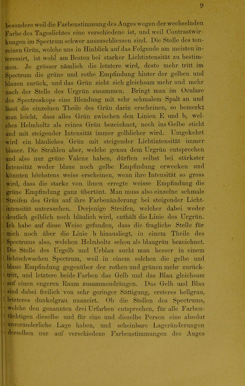 besondere weil die Fnrbenstimraung des Auges wegen der wechselnden Farbe des Tageslichtes eine verschiedene ist, und weil Contrastwir- kungen im Spectrum schwer auszuschliessen sind. Die Stelle des ton- reinen Grün, welche uns in Hinblick auf das Folgende am meisten in- teressirt, ist wohl am Besten bei starker Lichtintensität zu bestim- men. Je grösser nämlich die letztere wird, desto mehr tritt im Spectrum die grüne und rothe Empfindung hinter der gelben und blauen zurück, und das Grün zieht sich gleichsam mehr und mehr nach der Stelle des Urgrün zusammen. Bringt man im Oculare des Spectroskops eine Blendung mit sehr schmalem Spalt an und lässt die einzelnen Theile des Grün darin erscheinen, so bemerkt man leicht, dass alles Grün zwischen den Linien E und b, wel- ches Helmholtz als reines Grün bezeichnet, noch ins Gelbe sticht und mit steigender Intensität immer gelblicher wird. Umgekehrt wird ein bläuliches Grün mit steigender Lichtintensität immer blauer. Die Strahlen aber, welche genau dem Urgrün entsprechen imd also nur grüne Valenz haben, dürften selbst bei stärkster Intensität weder blaue noch gelbe Empfindung erwecken und könnten höchstens weiss erscheinen, wenn ihre Intensität so gross wird, dass die starke von ihnen erregte weisse Empfindung die grüne Empfindimg ganz übertönt. Man muss also einzelne schmale Streifen des Gi-ün auf ihre Farbenänderung bei steigender Licht- intensität untersuchen. Derjenige Streifen, welcher dabei weder deutlich gelblich noch bläulich wird, enthält die Linie des Urgrün. Ich habe auf diese Weise gefunden, dass die fragliche Stelle für mich noch über die Linie b hinausliegt, in einem Theile des Spectrums also, welchen Helmholtz schon als blaugrün bezeichnet. Die Stelle des Urgelb und Urblau sucht man besser in einem lichtschwachen Spectrum, weil in einem solchen die gelbe und I blaue Empfindung gegenüber der rothen und grünen mehr zurück- I tritt, und letztere beide Farben das Gelb und das Blau gleichsam auf einen engeren Raum zusammendrängen. Das Gelb und Blau • sind dabei freilich von sehr geringer Sättigung, ersteres hellgrau, ! letzteres dunkelgrau nuancirt. Ob die Stellen des Spectrums, ' welche den genannten drei Urfarben entsprechen, für alle Farben- ' tüchtigen dieselbe und für eine und dieselbe Person eine absolut 'mveränderliche Lage haben, und scheinbare Lageränderungen derselben nur auf verschiedene Fai'benstimmungen des Auges