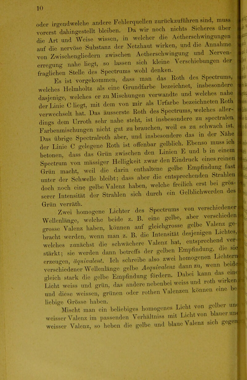 oder irgendwelche andere Fehlerquellen zurückzuführen sind, muss vorerst dahingestellt bleiben. Da wir noch nichts Sicheres über die Art und Weise wissen, in welcher die Aetherschwmgungen auf die nervöse Substanz der Netzhaut wirken, und die Annahme von Zwischengliedern zwischen Aetherschwingung und Nerven- erregung nahe liegt, so lassen sich kleine Verschiebungen der fraglichen SteUe des Spectrums wohl denken. Es ist vorgekommen, dass man das Roth des fepectrums, welches Helmholtz als eine Grundfarbe bezeichnet, insbesondere dasienige, welches er zu Mischungen verwandte und welches nahe der Linie C liegt, mit dem von mir als Urfarbe bezeichneten Roth verwechselt hat. Das äusserste Roth des Spectrums, welches aller- dings dem Urroth sehr nahe steht, ist insbesondere zu spectralen Farbenmischungen nicht gut zu brauchen, weil es zu schwach ist. Das übrige Spectralroth aber, und insbesondere das m der Nahe der Linie C gelegene Roth ist offenbar gelbhch. Ebenso muss ich betonen, dass das Grün zwischen den Linien E und b m emem Spectrnm von massiger Helligkeit zwar den Eindruck eines reinen Grün macht, weil die darin enthaltene gelbe Empfindung fast unter der Schwelle bleibt; dass aber die entsprechenden Strahlen doch noch eine gelbe Valenz haben, welche freilich erst bei gros^ serer Intensität der Strahlen sich durch em Gelblichwerden des Grün verräth. i • Zwei homogene Lichter des Spectriims von verschiedener Wellenlänge, welche beide z. B. eine gelbe, aber verschieden grosse Valenz haben, können auf gleichgrosse gelbe Valenz ge- bracht werden, wenn man z. B. die Intensität desjemgen Lichtes, welches zunächst die schwächere Valenz hat, entsprechend ver- stärkt; sie werden dann betreffs der gelben Empfindung die si erzeugen, äqvAM. Ich schreibe also zwei homogenen Lichter verschiedener Wellenlänge gelbe Aeq^Menz dann zu, wenn be a gleich stark die gelbe Empfindung fördern. Dabei ^amWas em Licht weiss und grün, das andere nebenbei weiss und roth wirken und diese weissen, grünen oder rothen Valenzen können eine be liebige Grösse haben. Mischt man ein beliebiges homogenes Licht von gelber uii< weisser Valenz im passenden Verhältniss mit Licht von b auoi ij weisser Valenz, so heben die gelbe und blaue Valenz sich geg«