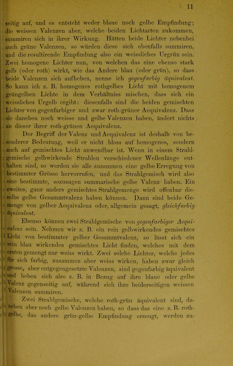 seitig auf, und es entsteht weder blaue noch gelbe Empfindung; die weissen Valenzen aber, welche beiden Lichtarten zukommen, Summiren sich in ihrer Wirkung. Hätten beide Lichter nebenbei aucli grüne Valenzen, so würden diese sich ebenfalls summiren, und die resultirende Empfindung also ein weissliches Urgrün sein. Zwei homogene Lichter nun, von welchen das eine ebenso stark gelb (oder roth) wirkt, wie das Andere blau (oder grün), so dass beide Valenzen sich aufheben, nenne ich gegenfarbig äquivalent. . So kann ich z. B. homogenes rothgelbes Licht mit homogenem grüngelben Lichte in dem Verhältniss mischen, dass sich ein weissliches Urgelb ergibt: diesenfalls sind die beiden gemischten Lichter von gegenfarbiger und zwar roth-grüner Aequivalenz. Dass : sie daneben noch weisse imd gelbe Valenzen haben, ändert nichts . an dieser ihrer roth-grünen Aequivalenz. Der Begrifi* der Valenz und Aequivalenz ist deshalb von be- : sonderer Bedeutung, weil er nicht bloss auf homogenes, sondern . auch auf gemischtes Licht anwendbar ist. Wenn in einem Strahl- : gemische gelbwirkende Strahlen verschiedener Wellenlänge ent- i halten sind, so werden sie alle zusammen eine gelbe Erregung von bestimmter Grösse hervorrufen, und das Strahlgemisch wird also • eine bestimmte, sozusagen summarische gelbe Valenz haben. Ein ; zweites, ganz anders gemischtes Strahlgemenge wird ofi'enbar die- • selbe gelbe Gesammtvalenz haben können. Dann sind beide Ge- I menge von gelber Aequivalenz odei', allgemein gesagt, gleichfarbig ' äquivalent. Ebenso können zwei Strahlgemische von gegenfarbiger Aeqid- i-alenz sein. Nehmen wir z. B. ein rein gelbAvirkendes gemischtes Licht von bestimmter gelber Gesammtvalenz, so lässt sich ein rein blau wirkendes gemischtes Licht finden, welches mit dem raten gemengt nur weiss wirkt. Zwei solche Lichter, welche jedes hir sich farbig, zusammen aber weiss wirken, haben zwar gleich presse, aber entgegengesetzte Valenzen, sind gegenfarbig äquivalent und heben sich also z. B. in Bezug auf ihre blaue oder gelbe Valenz gegenseitig auf, während sich ihre beiderseitigen Aveissen ^'il' uzen summiren. Zwei Stralilgcmische, welche roth-grün äquivalent sind, da- f^ebon aber noch gelbe Valenzen haben, so dass das eine z. B. roth- '^'ßlbe, das andere grün-gelbe Empfindung erzeugt, werden zu-