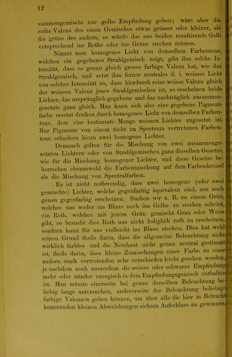 sammengemischt nur gelbe Empfindung geben; wäre aber die rothe Valenz des einen Gemisches etwas grösser oder kleiner, als die grüne des andern, so würde das aus beiden resultirende Gelb entsprechend ins Rothe oder ins Grüne stechen müssen. Nimmt man homogenes Licht von demselben Farbentone, welchen ein gegebenes Strahlgemisch zeigt, gibt ihm solche In- tensität, dass es genau gleich grosse farbige Valenz hat, wie das Strahlgemisch, und setzt ihm ferner neutrales d. i. weisses Licht von solcher Intensität zu, dass hierdurch seine weisse Valenz gleich der weissen Valenz jenes Strahlgemisches ist, so erscheinen beide Lichter, das ursprünglich gegebene und das nachträglich zusammen- gesetzte ganz gleich. Man kann sich also eine gegebene Pigment- farbe ersetzt denken durch homogenes Licht von demselben Farben- tone, dem eine bestimmte Menge weissen Lichtes zugesetzt ist. Nur'Pigmente von einem liicht im Spectrum vertretenen Farben- tone erfordern hiezu zwei homogene Lichter. Demnach gelten für die Mischung von zwei zusammenge- setzten Lichtern oder von Strahlgemischen ganz dieselben Gesetze, wie für die Mischung homogener Lichter, und diese Gesetze be- herrschen ebensowohl die Farbenmischung auf dem Farbenkreisel als die Mischung von Spectralfarben. Es ist nicht nothwendig, dass zwei homogene (oder zwei gemischte) Lichter, welche gegenfarbig äquivalent sind, uns auch genau gegenfarbig erscheinen. Suchen wir z. B. zu einem Grun, welches uns weder ins Blaue noch ins Gelbe zu stechen scheint, ein Roth, welches mit jenem Grün gemischt Grau oder Weiss gibt, so braucht dies Roth uns nicht ledigUch roth zu erscheinen, sondern kann für uns vielleicht ins Blaue stechen. Dies hat wohl seinen Grund theils darin, dass die allgemeine Beleuchtung nicht wirklich farblos und die Netzhaut nicht genau neutral gestimmt ist, theils darin, dass kleine Zumischungen einer Farbe zu einer andern stark vortretenden sehr verschieden leicht gesehen werden, ]e nachdem noch ausserdem die weisse oder schwarze Emptindim mehr oder minder energisch in dem Empfindungsgemisch enthalte ist. Man müsste einerseits bei genau derselben Beleuchtung be liebig lange untersuchen, andererseits der Beleuchtung beliebig farbige Valenzen geben können, um über alle die hier m Betrach kommenden kleinen Abweichungen sichern Aiifschluss zu gewinnen