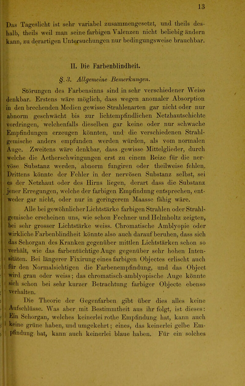 Das Tageslicht ist sehr variabel zusammengesetzt, und theils des- halb, theils weil man seine farbigen Valenzen nicht beliebig ändern kann, zu derartigen Untersuchungen nur bedingungsweise brauchbar. II. Die Farbenblindheit. §. 3. Allgemeine Bemerkungen. Störungen des Farbensinns sind in sehr verschiedener Weise denkbar. Erstens Aväre möglich, dass wegen anomaler Absoi-ption in den brechenden Medien gewisse Strahlenarten gar nicht oder nur abnorm geschwächt bis zur lichtempfindlichen Netzhautschichte vordringen, welchenfalls dieselben gar keine oder nur schwache Empfindungen erzeugen könnten, und die verschiedenen Strahl- gemische anders empfunden werden würden, als vom normalen Auge. Zweitens wäre denkbar, dass .gewisse Mittelglieder, dui'ch welche die Aetherschwingungen erst zu einem Eeize für die ner- vöse Substanz werden, abnorm fungiren oder theilweise fehlen. Drittens könnte der Fehler in der nervösen Substanz selbst, sei es der Netzhaut oder des Hirns liegen, derart dass die Substanz jener Erregungen, welche der farbigen Empfindung entsprechen, ent- weder gar nicht, oder nur in geringerem Maasse fähig wäre. Alle bei gewöhnlicher Lichtstärke farbigen Strahlen oder Strahl- gemische erscheinen uns, wie schon Fechner und Helmholtz zeigten, bei sehr grosser Lichtstärke weiss. Chromatische Amblyopie oder wirkliche Farbenblindheit könnte also auch darauf bei'uhen, dass sich das Sehorgan des Kranken gegenüber mittlen Lichtstärken schon so verhält, wie das farbentüchtige Auge gegenüber sehr hohen Inten- sitäten. Bei längerer Fixirung eines farbigen Objectes erlischt auch für den Normalsichtigen die Fai-benempfindung, und das Object wird grau oder weiss; das chromatisch-amblyopische Auge könnte sich schon bei sehr kurzer Betrachtung farbiger Objecto ebenso verhalten. Die Theorie der Gegenfarben gibt über dies alles keine Aufschlüsse. Was aber mit Bestimmtheit aus ihr folgt, ist dieses: Ein Sehorgan, welches keinerlei rothe Empfindung hat, kann auch keine grüne haben, und umgekehrt; eines, das keinerlei gelbe Em- pfindung hat, kann auch keinerlei blaue haben. Für ein solches