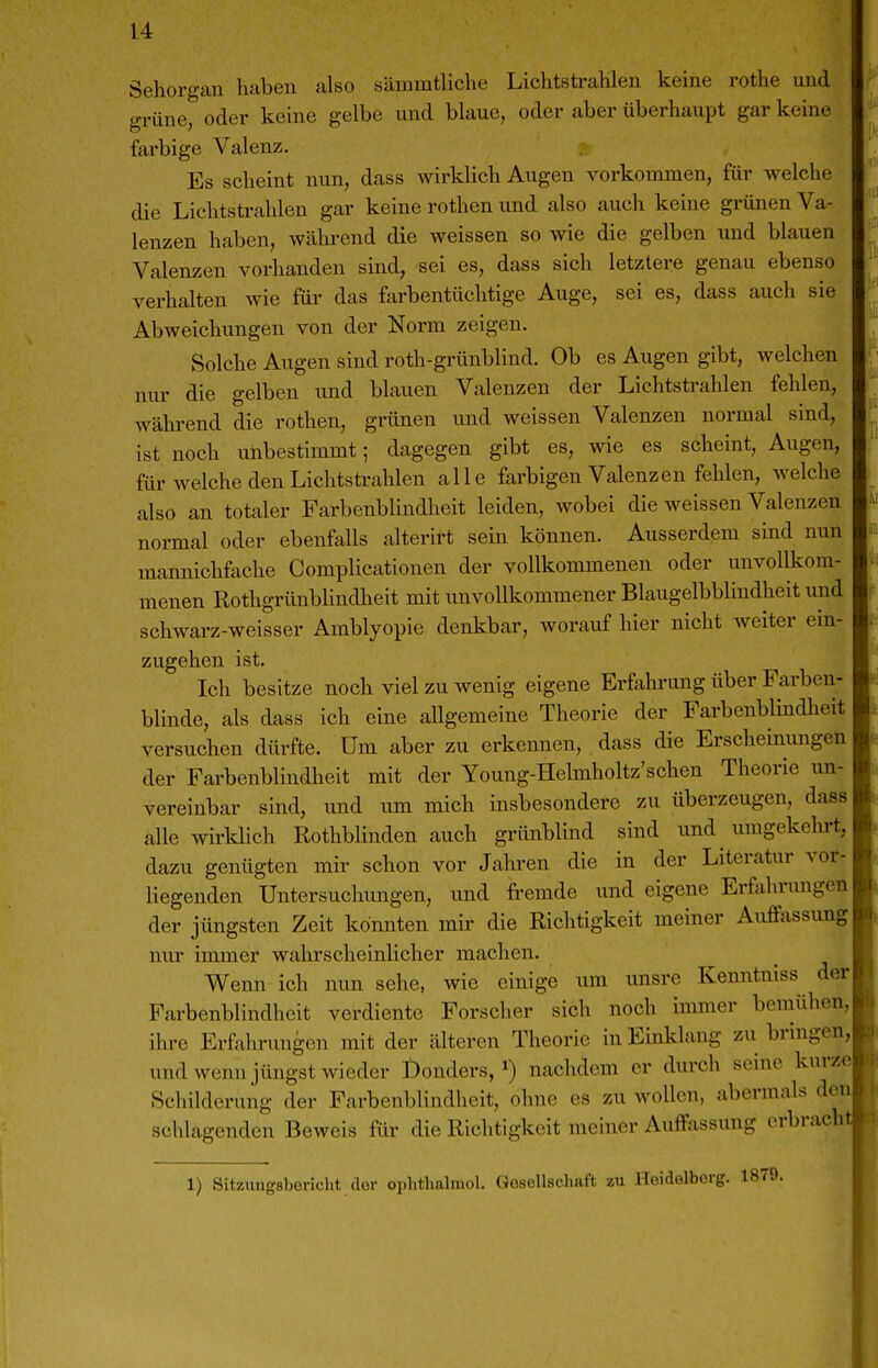 Sehorgan haben also sämmtliche Lichtstrahlen keine rothe und grüne, oder keine gelbe und blaue, oder aber überhaupt gar keine farbige Valenz. Es scheint nun, dass wirklich Augen vorkommen, für welche die Lichtstrahlen gar keine rothen und also auch keine grünen Va- lenzen haben, während die weissen so wie die gelben und blauen Valenzen vorhanden sind, sei es, dass sich letztere genau ebenso verhalten wie für das farbentüchtige Auge, sei es, dass auch sie Abweichungen von der Norm zeigen. Solche Augen sind roth-grünblind. Ob es Augen gibt, welchen nur die gelben und blauen Valenzen der Lichtstrahlen fehlen, während die rothen, grünen und weissen Valenzen normal sind, ist noch unbestimmt; dagegen gibt es, wie es scheint, Augen, für welche den Lichtstrahlen alle farbigen Valenzen fehlen, welche also an totaler Farbenblindheit leiden, wobei die weissen Valenzen normal oder ebenfalls alterirt sein können. Ausserdem sind nun mannichfache Complicationen der vollkommenen oder unvollkom- menen Rothgrünblindheit mit unvollkommener Blaugelbblindheit und schwarz-weisser Amblyopie denkbar, worauf hier nicht Aveiter ein- zugehen ist. Ich besitze noch viel zu wenig eigene Erfahrung über Farben- blinde, als dass ich eine allgemeine Theorie der Farbenblindheit versuchen dürfte. Um aber zu erkennen, dass die Erscheinungen der Farbenblindheit mit der Young-Helmholtz'schen Theorie un- vereinbar sind, und um mich insbesondere zu überzeugen, dass alle wirklich Rothblinden auch grünblind sind und umgekehrt, dazu genügten mir schon vor Jahren die in der Literatur vor- liegenden Untersuchungen, und fremde und eigene Erfahrungen der jüngsten Zeit konnten mir die Richtigkeit meiner Auffassung nur immer wahrscheinlicher machen. Wenn ich nun sehe, wie einige um unsre Kenntniss der Farbenblindheit verdiente Forscher sich noch immer bemühen, ihre Erfahrungen mit der älteren Theorie in Einklang zu bringen, und wenn jüngst wieder I)onders, nachdem er durch seine kurze Schilderung der Farbenblindheit, ohne es zu wollen, abermals de schlagenden Beweis für die Richtigkeit meiner Auffassung crbrac 1) Sitzungsbericht der oplithalmol. Gesellschaft zu Heidelberg. 1879.