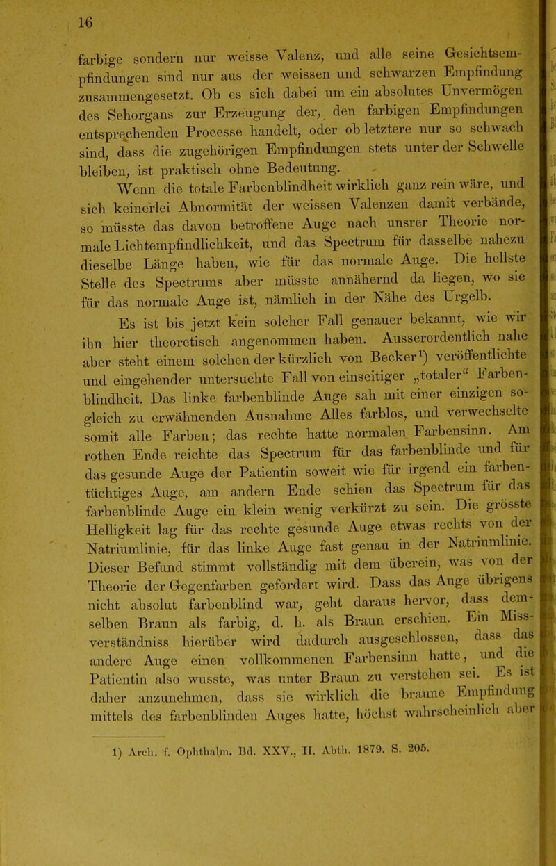 farbige sondern nur weisse Valenz, und alle seine Gesichtsem- pfindungen sind nur aus der weissen und schwarzen Empfindung zusammengesetzt. Ob es sich dabei um ein absolutes Unvermögen des Sehorgans zur Erzeugung der, den farbigen Empfindungen entsprechenden Processe handelt, oder ob letztere nur so schwach sind, dass die zugehörigen Empfindungen stets unter der Schwelle bleiben, ist praktisch ohne Bedeutung. Wenn die totale Farbenblindheit wirklich ganz rein wäre, und sich keinerlei Abnormität der weissen Valenzen damit verbände, so müsste das davon betroffene Auge nach unsrer Theorie nor- male Lichtempfindlichkeit, und das Spectrum für dasselbe nahezu dieselbe Länge haben, wie für das normale Auge. Die hellste Stelle des Spectrums aber müsste annähernd da liegen, wo sie für das normale Auge ist, nämlich in der Nähe des Urgelb. Es ist bis jetzt kein solcher Fall genauer bekannt, wie wir ihn hier theoretisch angenommen haben. Ausserordentlich nahe aber steht einem solchen der kürzlich von Becker») veröffentlichte und eingehender untersuchte Fall von einseitiger „totaler Farben- blindheit. Das linke farbenblinde Auge sah mit einer einzigen so- gleich zu erwähnenden Ausnahme Alles farblos, und verwechselte somit alle Farben; das rechte hatte normalen Farbensinn. Am rothen Ende reichte das Spectrum für das farbenblinde und für das gesunde Auge der Patientin soweit wie fiir irgend ein farben- tüchtiges Auge, am andern Ende schien das Spectram für das farbenbUnde Auge ein klein wenig verkürzt zu sein. Die grösste Helhgkeit lag für das rechte gesunde Auge etwas rechts von der Natriumlinie, für das linke Auge fast genau in der Natriumhnie. Dieser Befund stimmt vollständig mit dem überein, was von der Theorie der Gegenf^xrben gefordert wird. Dass das Auge übrigens nicht absolut farbenblind war, geht daraus hervor, dass dem- selben Braun als farbig, d. h. als Braun erschien. Ein Miss- verständniss hierüber wird dadurch ausgeschlossen, dass das andere Auge einen vollkommenen Farbensinn hatte, und die Patientin also wusste, was unter Braun zu verstehen sei. Es ist daher anzunehmen, dass sie wirklich die braune Empfindung mittels des farbenblinden Auges hatte, höchst wahrscheinlich aber 1) Aldi. f. OphUialm. Bd. XXV., I[. Abth. 1879, S. 206.