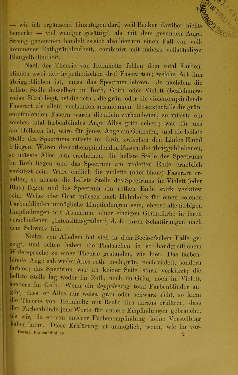 — wie ich ergänzend hinzufügen dai'f, weil Becker darüber nichts bemerkt — viel Aveniger gesättigt, als mit dem gesunden Auge. Streng genommen handelt es sich also hier um einen Fall von voll- kommener Rothgriinblindheit, combinirt mit nahezu vollständiger Blaugclbblindhcit. Nach der Theorie von Helmholtz fehlen dem total Farben- blinden zwei der hypothetischen drei Faserarten; welche Art ihm übriggeblieben ist, muss das Specti'um lehren. Je nachdem die hellste Stelle desselben im Roth, Grün oder Violett (beziehungs- weise Blau) liegt, ist die roth-, die grün- oder die violettempfindende Faserart als allein vorhanden anzunehmen. Gesetztenfalls die grün- empfindenden Fasern wären die allein vorhandenen, so müsste ein solches total fai'benblindes Auge Alles grün sehen ; was für ims am Hellsten ist, wäre für jenes Auge am Grünsten, und die hellste Stelle des Spectrums müsste im Grün zwischen den Linien E und b liegen. Wären die rothempfindenden Fasern die übriggebliebenen, so müsste Alles roth erscheinen, die hellste Stelle des Spectrums im Roth liegen und das Spectrum am violetten Ende erheblich verkürzt sein. Wäre endlich die violette (oder blaue) Faserart er- halten, so müsste die hellste Stelle des Spectrums im Violett (oder Blau) liegen und das Spectrum am rothen Ende stark verkürzt sein. Weiss oder Grau müssen nach Helmholtz für einen solchen Farbenblinden unmögliche Empfindungen sein, ebenso alle farbigen Empfindungen mit Ausnahme einer einzigen Grundfarbe in ihren verschiedenen „Intensitätsgraden, d. h. ihren Schattirungen nach dem Schwarz hin. Nichts von Alledem hat sich in dem Becker'schen Falle ge- zeigt, und selten haben die Thatsachen in so handgreiflichem Widerspruche zu einer Theorie gestanden, wie hier. Das farben- blinde Auge sah weder Alles roth, noch grün, noch violett, sondern farblos; das Spectrum war an keiner Seite stark verkürzt; die hellste Stelle lag weder im Roth, noch im Grün, noch im Violett, sondern im Gelb. Wenn ein doppelseitig total Farbenblinder an- gibt,^ dass er Alles nur weiss, grau oder schwarz sieht, so kann die Theorie von Helmholtz mit Recht dies daraus erklären, dass der Farbenblinde jene Worte für andere Empfindungen gebrauche, al« wir, .da er von unserer Farbenempfindung keine Vorstellung haben kann. Diese Erklärung ist unmöglich, wenn, wie im vor- Horlng, Farbonblinilhelt. 9