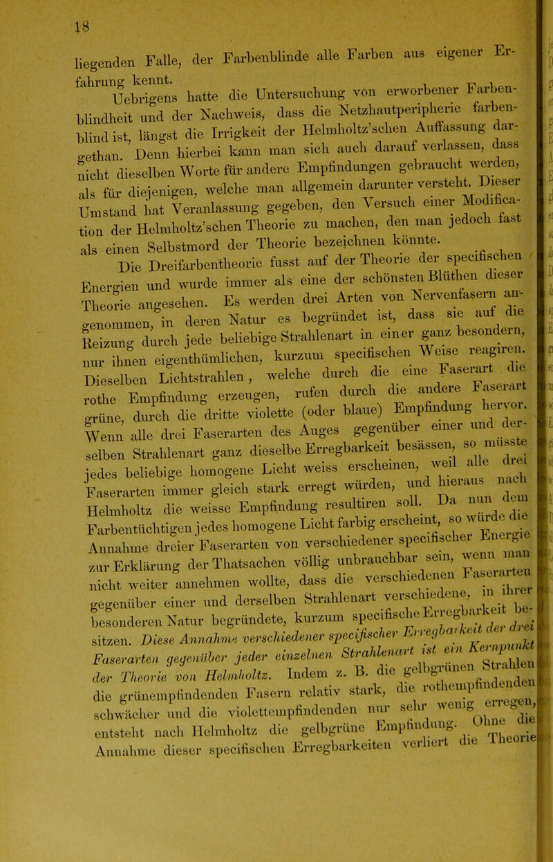 liegenden Falle, der Farbenblinde alle Farben aus eigener Er- fahrung kennt. , Uebrigens hatte die Untersucbung von erworbener Farben- blindheit und der Nachweis, dass die Netzhautperipherie farben- blind ist, längst die Irrigkeit der Helmholtz'sehen Auffassung dar- gethan. Denn hierbei kann man sich auch daran verlassen, dass nicht dieselben Worte für andere Empfindungen gebraucht werden, als für diejenigen, welche man allgemein darunter versteht Dieser Umstand ilat Ve/anlassung gegeben, den Versuch emer Modifica- tion der Heimholte'sehen Theorie zu machen, den man jedoch tast als einen Selbstmord der Theorie bezeichnen könnte. Die Dreifarbentheorie fusst auf der Theorie der specifischen - Energien und mirde immer als eine der schönsten Blüthen dieser Theorie angesehen. Es werden drei Arten von NeiWasern an. benommen, in deren Natur es begründet ist, dass sie auf die Reizung durch jede beUebige Strahlenart in einer ganz besondern, nv ibfen eigeiihümlichen, kui.um specifischen We.e reagireiu Dieselben Lichtstrahlen, welche durch die eine laserart d.e rothe Empfindung erzeugen, rufen durch die andere Faserart gll Zh die'dritte .llette (oder blaue) .^-P^^.^^^^^^^^^^^ - Wenn alle drei Faserarten des Auges gegenüber emer und der selben Strahlenart ganz dieselbe Erregbarkeit besässen so mus te jedes beliebige homogene Licht weiss -«f ^^^1 Faserarten immer gleich stark erregt würden, und hieiau nach Helmholtz die weisse Empfindung res.ütn-en soll. Farbentüchtigen jedes homogene Licht farbig erscheint, so ui d d^e Annahme dreier Faserarten von verschiedener specifischei Ene i^ zur Erklärung der Thatsachen völlig unbrauchbar sein wenn J-u nicht weiter annehmen wollte, dass die verschiedenen Fa eia ten gegenüber einer und derselben Strahlenart verschiedene, in hrer LLderenNatur begründete, kurzum «P-jß-^^^^^^^^'^r 2ei sitzen. Diese Annahn., versclnedener speclfischer ^-^f «'^'^^^^ Faserartea qernüher jeder einzelnen Strahlenart .st e>n ^ernpun^^ der Theorie L HelMt. Indem z. B. <i- B'elbg.-unei^t-W^^^ die grünempfindenden Fasern relativ stark, die -tliempfii «eu schwächer und die violettempfindenden nur sehr ^^'«^^'^ ^ f^^» entsteht nach Helmholtz die gelbgrüne ^^^P^^^^' Annahme dieser specifischen Erregbarkeiten verliert die
