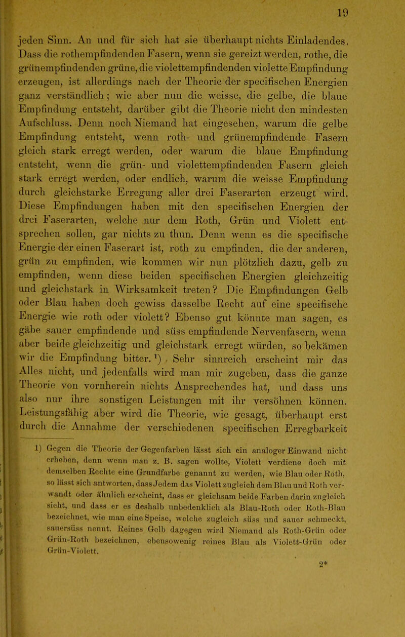 jeden Sinn. An und für sich hat sie überhaupt nichts Einladendes. Dass die rothempfindenden Fasern, wenn sie gereizt werden, rothe, die grünempfindenden grüne, die violettempfindenden violette Empfindung erzeugen, ist allerdings nach der Theorie der specifischen Energien ganz verständlich ; wie aber nun die weisse, die gelbe, die blaue Empfindung entsteht, darüber gibt die Theorie nicht den mindesten Aufschluss. Denn noch Niemand hat eingesehen, warum die gelbe Empfindung entstellt, wenn roth- und grünempfindende Fasern gleich stark erregt werden, oder warum die blaue Empfindung entsteht, Avenn die grün- und violetterapfindenden Fasern gleich stark erregt Averden, oder endlich, warum die weisse Empfindung durch gleichstarke Erregung aller drei Faserarten erzeugt wird. Diese Empfindungen haben mit den specifischen Energien der drei Faserarten, welche nur dem Roth, Grrün und Violett ent- sprechen sollen, gar nichts zu thun. Denn wenn es die specifische Energie der einen Faserart ist, roth zu empfinden, die der anderen, grün zu empfinden, wie kommen wir nun plötzlich dazu, gelb zu empfinden, wenn diese beiden specifischen Energien gleichzeitig und gleichstark in Wirksamkeit treten? Die Empfindungen Gelb oder Blau haben doch gewiss dasselbe Recht auf eine specifische Energie wie roth oder violett? Ebenso gut könnte man sagen, es gäbe sauer empfindende und süss empfindende Nervenfasern, wenn aber beide gleichzeitig und gleichstark erregt würden, so bekämen wir die Empfindung bitter.. Sehr sinnreich erscheint mir das Alles nicht, und jedenfalls wird man mir zugeben, dass die ganze Theorie von vornherein nichts Ansprechendes hat, und dass uns also nur ihre sonstigen Leistungen mit ihr versöhnen können. Leistungsfähig aber wird die Theorie, wie gesagt, überhaupt erst durch die Annahme der verschiedenen specifischen Erregbai'keit 1) Gegen die Theorie der Gegenfarben lässt sich ein analoger Einwand nicht erheben, denn wenn man z. B. sagen wollte, Violett verdiene doch mit demselben Rechte eine Grundfarbe genannt zu werden, wie Blau oder Rotli, so liisst sich antworten, dass Jedem das Violett zugleich dem Blau und Roth vor- wandt oder ähnlich er-cheint, dass er gleichsam beide Farben darin zugleich ->icht, und dass er es deshalb unbodenkiicli als Blau-Roth oder Roth-Blau bezeichnet, wie man eine Speise, welche zugleich süss und sauer schmeckt, sauersüss nennt. Reines Gelb dagegen wird Niemand als Roth-Grün oder Grün-Rotli bezeichnen, ebensowenig reines Blau als Violett-Grün oder Grün-Violett. 2*