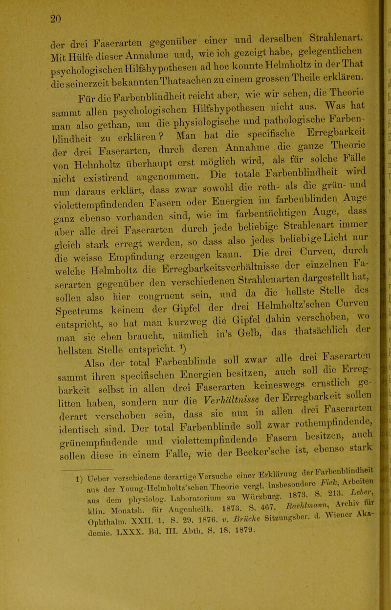 der drei Faserarten gegenüber einer und derselben Strablenart. Mit Hülfe dieser Annahme und, wie ich gezeigt habe, gelegentlichen psychologischenHilfshypothesen ad hoc konnte Helmholtz in der That die seinerzeit bekanntenThatsachen zu einem grossen Theile erklären. Für die Farbenblindheit reicht aber, wie wir sehen, die Theorie sammt allen psychologischen Hilfshypothesen nicht aus Was hat man also gethan, um die physiologische und pathologis^che Farben- blindheit .u erklären? Man hat die specifische Erregbarkeit der drei Faserarten, durch deren Annahme die ganze Theorie von Helmholtz überhaupt erst möglich wird, als für solche Falle nicht existirend angenommen. Die totale Farbenblindheit wird nun daraus erklärt, dass zwar sowohl die roth- als die grün- und violettempfindenden Fasern oder Energien im farbenblinden Auge o-anz ebenso vorhanden sind, wie im farbentüchtigen Auge,_ dass tber alle drei Faserarten durch jede beliebige Strahlenart immer gleich stark erregt werden, so dass also jedes beliebige Licht nur 3ie weisse Empfindung erzeugen kann. Die drei Curven, durch welche Helmholtz die Erregbarkeitsverhältnisse der einzelnen i a- serarten gegenüber den verschiedenen Strahlenarten dargestellt hat, sollen also hier congruent sein, und da die hellste Stelle des Spectrums keinem der Gipfel der drei Helmholtz'schen Curven entspricht, so hat man kurzweg die Gipfel dahin vex^choben, wo man sie eben braucht, nämlich in's Gelb, das thatsachlich der hellsten Stelle entspricht. ^) „ . • -17 . „,.fn,i Also der total Farbenblinde soll zwar alle drei Faseraiten sammt ihren specifischen Energien besitzen, auch soll die Erreg- barkeit selbst in allen drei Faserarten keineswegs ernstlich ge- litten haben, sondern nur die Verhältnisse der Erregbarkeit sol en derart verschoben sein, dass sie nun in allen drei ^''f^'^^'^'' identisch sind. Der total Farbenblinde soll zwar rothemphndende o-rünempfindende und violettempfindende Fasern besitzen, auch sollen diese in einem Falle, wie der Beckcr'sche ist, ebenso staik ~V^vcrschie.lono dorarügo Versuche oine. Erklärung ^^^^^^^^^^^^^^^^^ aus der Youn.-TIchnholt.'schon Theorie vcrgl. '^-^^^^^^^^^^f^^^^^^ aus (lern physi-log. Laboratoriun, .u Wür.burg. 87^ ■ • - ^ Ulin. Monatsh. für Augonhcilk. 1878. S. 4G7. Oi.hthalm. XXri. 1. S. 29. 1876. v. Brücke Sit.ungsber. <!. ^^ .ene. A demie. LXXX. lid. III. Abth. S. 18. 1879.