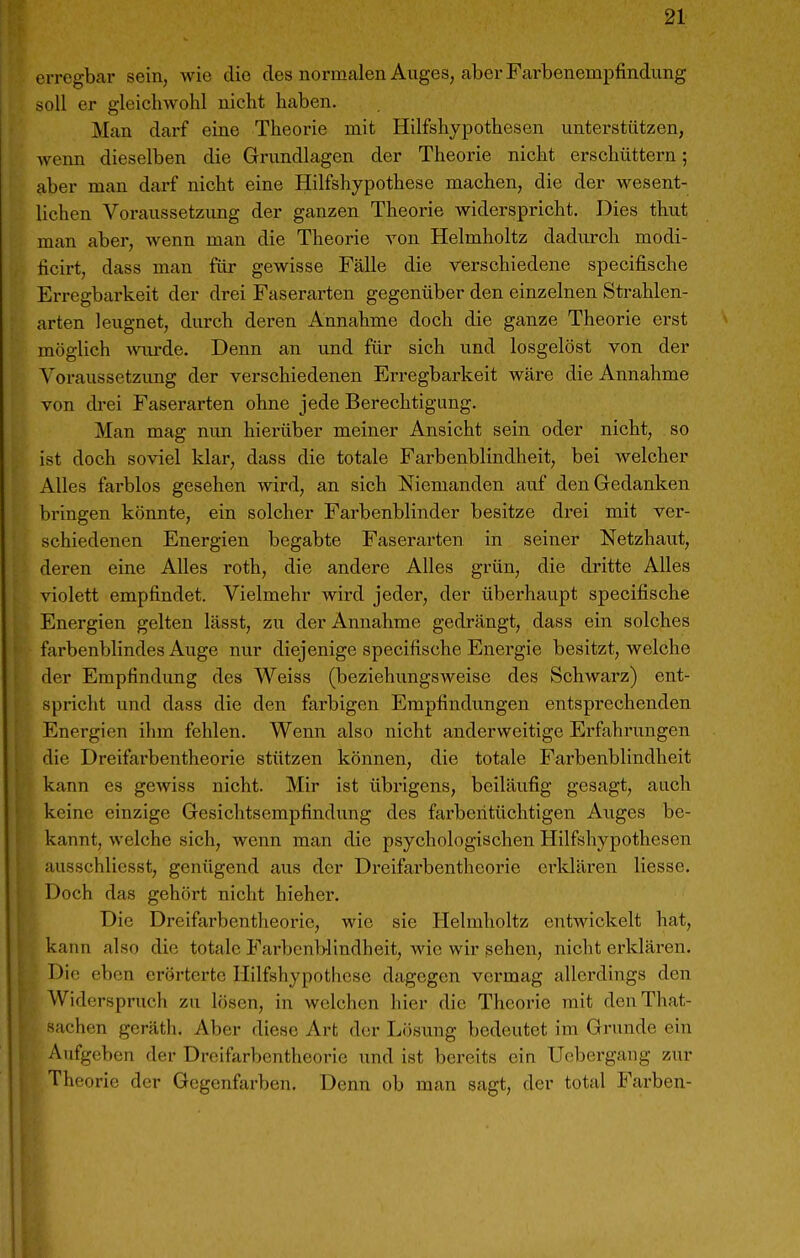 erregbar sein, wie die des normalen Auges, aber Farbenempfindung soll er gleichwohl nicht haben. Man dai-f eine Theorie mit Hilfshjpothesen unterstützen, wenn dieselben die Grundlagen der Theorie nicht erschüttern; aber man darf nicht eine Hilfshypothese machen, die der wesent- Uchen Voraussetzung der ganzen Theorie widerspricht. Dies thut man aber, wenn man die Theorie von Helmholtz dadurch modi- ficirt, dass man für gewisse Fälle die verschiedene specifische Erregbarkeit der drei Faserarten gegenüber den einzelnen Strahlen- arten leugnet, durch deren Annahme doch die ganze Theorie erst möglich Avui-de. Denn an und für sich und losgelöst von der Voraussetzung der verschiedenen Erregbarkeit wäre die Annahme von di-ei Faserarten ohne jede Berechtigung. Man mag nun hiei-über meiner Ansicht sein oder nicht, so ist doch soviel klar, dass die totale Farbenblindheit, bei welcher Alles farblos gesehen wird, an sich Niemanden auf den Gedanken bringen könnte, ein solcher Farbenblinder besitze drei mit ver- schiedenen Energien begabte Faserarten in seiner Netzhaut, deren eine AUes roth, die andere Alles grün, die dritte Alles violett empfindet. Vielmehr wird jeder, der überhaupt specifische Energien gelten lässt, zu der Annahme gedrängt, dass ein solches farbenblindes Auge nur diejenige specifische Energie besitzt, welche der Empfindung des Weiss (beziehungsweise des Schwarz) ent- spricht und dass die den fai'bigen Empfindungen entsprechenden Energien ihm fehlen. Wenn also nicht anderweitige Erfahrungen die Dreifarbentheorie stützen können, die totale Farbenblindheit kann es gewiss nicht. Mir ist übrigens, beiläufig gesagt, auch keine einzige Gesichtsempfindung des farbentüchtigen Auges be- kannt, welche sich, wenn man die psychologischen Hilfshypothesen ausschliesst, genügend aus der Dreifarbentheorie ei-ldären Hesse, Doch das gehört nicht hieher. Die Dreifarbentlieorie, wie sie Helmholtz entwickelt hat, kann also die totale Farbenblindheit, wie wir sehen, nicht erkläi-en. Die eben erörterte Hilfshypotlicse dagegen vermag allerdings den Widerspruch zu lösen, in welchen hier die Theorie mit denThat- saehen geräth. Aber diese Art der Lösung bedeutet im Grunde ein Aufgeben der Dreifarbentheorie und ist bereits ein Uebergang zur Theorie der Gegenfarben. Denn ob man sagt, der total Farben-