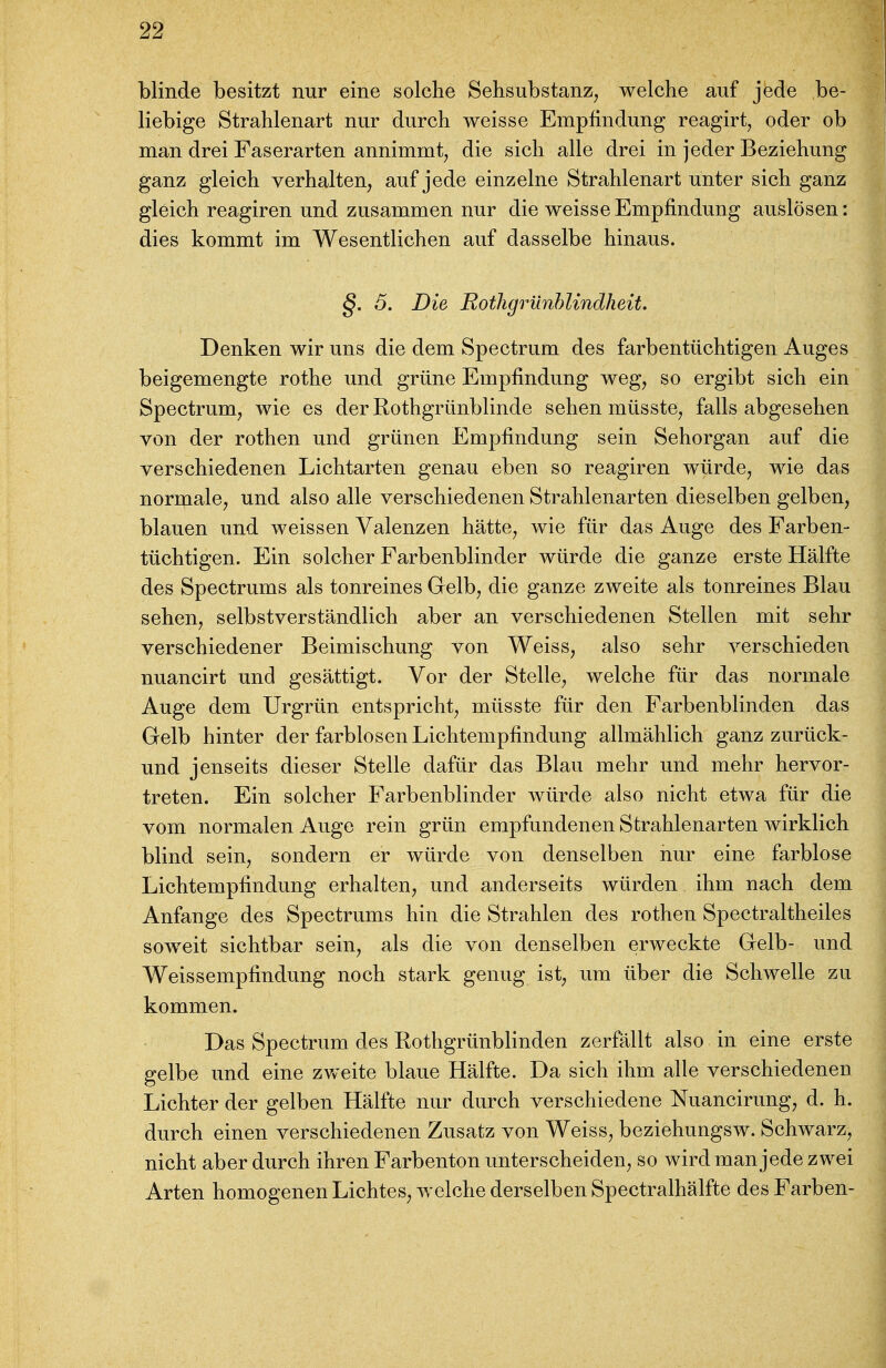 blinde besitzt nur eine solche Sehsubstanz, welche auf jede be- liebige Strahlenart nur durch weisse Empfindung reagirt, oder ob man drei Faserarten annimmt^ die sich alle drei in jeder Beziehung ganz gleich verhalten, auf jede einzelne Strahlenart unter sich ganz gleich reagiren und zusammen nur die weisse Empfindung auslösen: dies kommt im Wesentlichen auf dasselbe hinaus. §. 5. Die Rothgrünhlindheit. Denken wir uns die dem Spectrum des farbentüchtigen Auges beigemengte rothe imd grüne Empfindung weg, so ergibt sich ein Spectrum, wie es der Rothgrünblinde sehen müsste, falls abgesehen von der rothen und grünen Empfindung sein Sehorgan auf die verschiedenen Lichtarten genau eben so reagiren würde, wie das normale, und also alle verschiedenen Strahlenarten dieselben gelben, blauen und weissen Valenzen hätte, wie für das Auge des Farben- tüchtigen. Ein solcher Farbenblinder würde die ganze erste Hälfte des Spectrums als tonreines Gelb, die ganze zweite als tonreines Blau sehen, selbstverständlich aber an verschiedenen Stellen mit sehr verschiedener Beimischung von Weiss, also sehr verschieden ^ nuancirt und gesättigt. Vor der Stelle, welche für das normale Auge dem Urgrün entspricht, müsste für den Farbenblinden das | Gelb hinter der farblosen Lichtenipfindung allmählich ganz zurück- und jenseits dieser Stelle dafür das Blau mehr und mehr hervor- treten. Ein solcher Farbenblinder würde also nicht etwa für die vom normalen Auge rein grün empfundenen Strahlenarten wirklich blind sein, sondern er würde von denselben nur eine farblose Lichtempfindung erhalten, und anderseits würden ihm nach dem I Anfange des Spectrums hin die Strahlen des rothen Spectraltheiles soweit sichtbar sein, als die von denselben erweckte Gelb- und Weissempfindung noch stark genug ist, um über die Schwelle zu kommen. Das Spectrum des Rothgrünblinden zerfällt also in eine erste gelbe und eine zvveite blaue Hälfte. Da sich ihm alle verschiedenen Lichter der gelben Hälfte nur durch verschiedene Nuancirung, d. h. durch einen verschiedenen Zusatz von Weiss, beziehungsw. Schwarz, nicht aber durch ihren Farbenton unterscheiden, so wird man jede zwei Arten homogenen Lichtes, welche derselben Spectralhälfte des Farben-