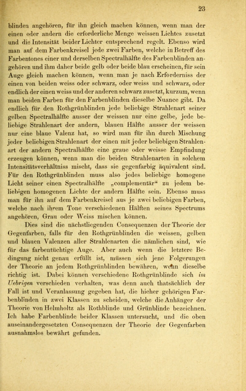 blinden angehören, für ihn gleich machen können, wenn man der einen oder andern die erforderliche Menge weissen Lichtes zusetzt und die Intensität beider Lichter entsprechend regelt. Ebenso wird man auf dem Farbenkreisel jede zwei Farben, Avelche in Betreff des Farbentones einer und derselben Spectralhälfte des Farbenblinden an- gehören und ihm daher beide gelb oder beide blau erscheinen, für sein Auge gleich machen können, wenn man je nach Erforderniss der einen von beiden weiss oder schwarz, oder weiss und schwarz, oder endlich der einen weiss und der anderen schwarz zusetzt, kurzum, wenn man beiden Farben für den Farbenblinden dieselbe Nuance gibt. Da endlich für den Rothgrünblinden jede beliebige Strahlenart seiner gelben Spectralhälfte ausser der weissen nur eine gelbe, jede be- liebige Strahlenart der andern, blauen Hälfte ausser der weissen nur eine blaue Valenz hat, so wird man für ihn durch Mischung jeder beliebigen Strahlenart der einen mit jeder beliebigen Strahlen- art der andern Spectralhälfte eine graue oder weisse Empfindung erzeugen können, wenn man die beiden Strahlenarten in solchem Intensitätsverhältniss mischt, dass sie gegenfarbig äquivalent sind. Für den Rothgrünblinden muss also jedes beliebige homogene Licht seiner einen Spectralhälfte „complementär zu jedem be- liebigen homogenen Lichte der andern Hälfte sein. Ebenso muss man für ihn auf dem Farbenkreisel aus je zwei beliebigen Farben, welche nach ih^em Tone verschiedenen Hälften seines Spectrums angehören. Grau oder Weiss mischen können. Dies sind die nächstliegenden Consequenzen der Theorie der Gegenfarben, falls für den Rothgrünblinden die weissen, gelben lind blauen Valenzen aller Strahlenarten die nämlichen sind, wie für das farbentüchtige Auge. Aber auch wenn die letztere Be- dingung nicht genau erfüllt ist, müssen sich jene Folgerungen der Theorie an jedem Rothgrünblinden bewähren, wAin dieselbe richtig ist. Dabei können verschiedene Rothgrünblinde sich im Uebrirjen verschieden verhalten, was denn auch thatsächlich der Fall ist und Veranlassung gegeben hat, die hieher gehörigen Far- benblinden in zwei Klassen zu scheiden, welche die Anhänger der Theorie von Helmholtz als Rothblinde und Grünblinde bezeichnen. Ich habe Farbenblinde beider Klassen untersucht, und die oben auseinandergesetzten Consequenzen der Theorie der Gegenfarben ausnahmslos bewährt gefunden.