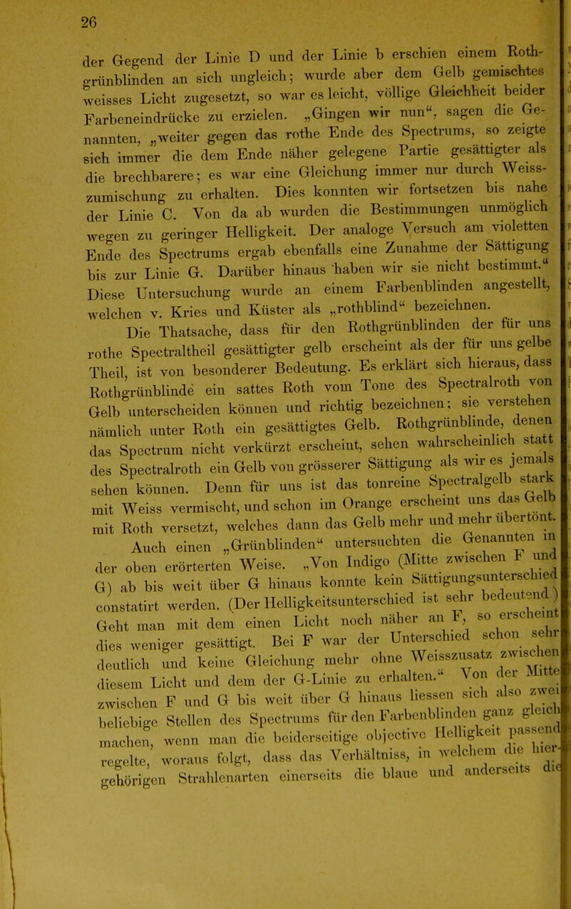 der Gegend der Linie D und der Linie b erschien einem Roth- grünblinden an sich ungleich; wurde aber dem Gelb gemischtes weisses Licht zugesetzt, so war es leicht, völlige Gleichheit beider Farbeneindrücke zu erzielen. „Gingen wir nun, sagen die Ge- nannten, „weiter gegen das rothe Ende des Spectrums, so zeigte sich immer die dem Ende näher gelegene Partie gesättigter als die brechbarere; es war eine Gleichung immer nur durch Weiss- zumischung zu erhalten. Dies konnten wir fortsetzen bis nahe der Linie C. Von da ab wurden die Bestimmungen unmöglich wegen zu geringer Helligkeit. Der analoge Versuch am violetten Ende des Spectrums ergab ebenfalls eine Zunahme der Sättigung bis zur Linie G. Darüber hinaus haben wir sie nicht bestimmt.« Diese Untersuchung wurde an einem Farbenblinden angestellt, welchen v. Kries und Küster als „rothblind bezeichnen. Die Thatsache, dass für den Roth grünblinden der für uns rothe Spectraltheil gesättigter gelb erscheint als der für uns gelbe Theil ist von besonderer Bedeutung. Es erklärt sich hieraus, dass Rothgrünblindö ein sattes Roth vom Tone des Spectralroth von Gelb unterscheiden können und richtig bezeichnen; sie verstehen nämlich unter Roth ein gesättigtes Gelb. Rothgrünblinde, denen das Spectrum nicht verkürzt erscheint, sehen wahrscheinlich sta t des Spectralroth ein Gelb von grösserer Sättigung als wir es jemals sehen können. Denn für uns ist das tonreine Spectralgelb stark mit Weiss vermischt, und schon im Orange erscheint uns das Gelb mit Roth versetzt, welches dann das Gelb mehrimd mehr ubertont. Auch einen „Grünblinden untersuchten die Genannten m der oben erörterten Weise. „Von Indigo (Mitte zwischen F und G) ab bis weit über G hinaus konnte kein Sättigungsunterschied constatirt werden. (Der Helligkeitsunterschied ist sehr bedeutend Geht man mit dem einen Licht noch näher an F so erschein dies weniger gesättigt. Bei F war der Unterschied schon sein dllich und keine Gleichung mehr olme Weisszusatz zwisc^ien diesem Licht und dem der G-Linie zu erhalten. Von dei Mitte zwischen F und G bis weit über G hinaus hessen sich ^^1«« JJ^^ beliebige Stellen des Spectrums für den Farbenblinden ganz gleich machen, wenn man die beiderseitige obiective «elUgkeit passend regelte, woraus tolgt, dass das Verhältniss, in welchem die hier gehörigen Strahlenarten einerseits die blaue und anderseits di«