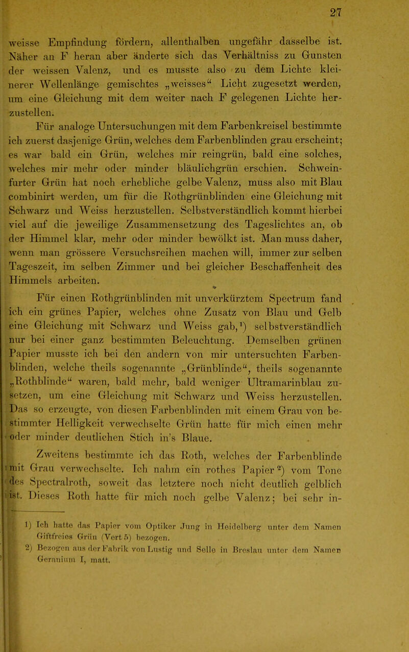 weisse Empfindung fördern, allenthalben ungefähr dasselbe ist. Näher an F heran aber änderte sich das Verhältniss zu Gunsten der weissen Valenz, und es musste also zu dem Lichte klei- nerer Wellenlänge gemischtes „weisses Licht zugesetzt werden, um eine Gleichung mit dem weiter nach F gelegenen Lichte her- zustellen. Für analoge Untersuchungen mit dem Farbenkreisel bestimmte ich zuerst dasjenige Grün, welches dem Farbenblinden grau erscheint; es war bald ein Grün, welches mir reingrün, bald eine solches, welches mir mehr oder minder bläulichgrün erschien. Schwein- furter Grün hat noch erhebliche gelbe Valenz, muss also mit Blau combinirt werden, um für die Rothgrünblinden eine Gleichung mit Schwarz und Weiss herzustellen. Selbstverständlich kommt hiei'bei viel auf die jeweilige Zusammensetzung des Tageslichtes an, ob der Himmel klar, mehr oder minder bewölkt ist. Man muss daher, wenn man grössere Versuchsreihen machen will, immer zur selben Tageszeit, im selben Zimmer und bei gleicher Beschaffenheit des Himmels arbeiten. ♦ Für einen Rothgrünblinden mit unverkürztem Spectrum fand ich ein grünes Papier, welches ohne Zusatz von Blau und Gelb eine Gleichung mit Schwarz und Weiss gab,^) selbstverständlich nur bei einer ganz bestimmten Beleuchtung. Demselben grünen Papier musste ich bei den andern von mir untersuchten Farben- blinden, welche theils sogenannte „Grünblinde, theils sogenannte „Rothblinde waren, bald mehr, bald weniger Ultramarinblau zu- setzen, um eine Gleichung mit Schwarz und Weiss herzustellen. Das so erzeugte, von diesen Farbenblinden mit einem Grau von be- stimmter Helligkeit verwechselte Grün hatte für mich einen mehr ■ oder minder deutlichen Stich in's Blaue. Zweitens bestimmte ich das Roth, welches der Farbenblinde iniit Grau verwechselte. Ich nalim ein rothes Papier'*) vom Tone dos Spectralroth, soweit das letztere noch nicht deutlich gelblich I. Dieses Roth hatte für mich noch gelbe Valenz; bei sehr in- 1) Ich hatte das Papier vom Ojitiker .Jung in Heidelberg unter dem Namen Giftfreies Grün (Vert 5) bezogen. 2) Bezogen aus der Fabrik von Lustig und Seile in Breslau iinter dem Namen Gernnium I, matt.