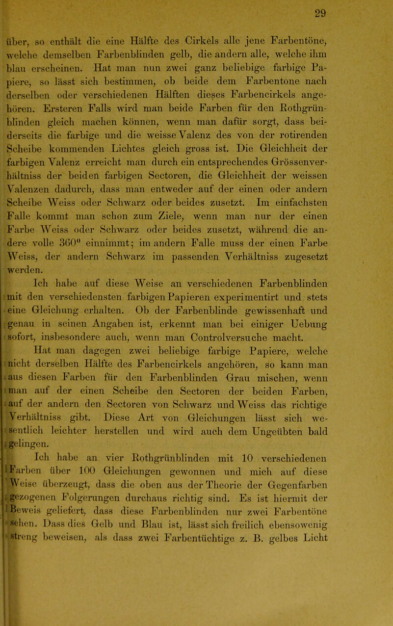 über, so enthält die eine Hälfte des Cirkels alle jene Farbentöne, welche demselben Farbenblinden gelb, die andern alle, welche ihm blan erscheinen. Hat man nun zwei ganz beliebige forbige Pa- piere, so lässt sich bestimmen, ob beide dem Fai'bentone nach derselben oder verschiedenen Hälften dieses Farbencirkels ange- hören. Ersteren Falls wird man beide Farben für den Rothgrün- blinden gleich machen können, wenn man dafür sorgt, dass bei- derseits die farbige und die weisse Valenz des von der rotirenden Scheibe kommenden Lichtes gleich gross ist. Die Gleichheit der farbigen Valenz erreicht man durch ein entsprechendes Grössenver- hältniss der beiden farbigen Sectoren, die Gleichheit der weissen Valenzen dadurch, dass man entweder auf der einen oder andern Scheibe Weiss oder Schwarz oder beides zusetzt. Im einfachsten Falle kommt man schon zum Ziele, wenn man nur der einen Farbe Weiss oder Schwarz oder beides zusetzt, während die an- dere volle 360 einnimmt; im andern Falle muss der einen Farbe Weiss, der andern Schwarz im passenden Verhältniss zugesetzt werden. Ich habe auf diese Weise an verschiedenen Farbenblinden imit den verschiedensten farbigen Papieren expei-imentirt und stets ■ eine Gleichung erhalten. Ob der Farbenblinde gewissenhaft und : genau in seinen Angaben ist, erkennt man bei einiger Uebung : sofort, insbesondere auch, wenn man Controlversuche macht. Hat man dagegen zwei beliebige farbige Papiere, welche nicht derselben Hälfte des Farbencirkels angehören, so kann man ;aus diesen Farben für den Farbenblinden Grau mischen, wenn iman auf der einen Scheibe den Sectoren der beiden Farben, ; auf der andern den Sectoren von Schwarz und Weiss das richtige Verhältniss gibt. Diese Art von Gleichungen lässt sich we- : sentlich leichter herstellen und wird auch dem Ungeübten bald ; gelingen. Ich habe an vier Rothgrünblinden mit 10 verschiedenen i Farben über 100 Gleichungen gewonnen und mich auf diese 'Weise überzeugt, dass die oben aus der Theorie der Gegenfarben {gezogenen Folgerungen durchaus richtig sind. Es ist hiermit der l'xiweis geliefert, dass diese Farbenblinden nur zwei Farbentöne ' hen. l^ass dies Gelb und Blau ist, lässt sich freilich ebensowenig treng beweisen, als dass zwei Farbentüchtige z. B. gelbes Licht