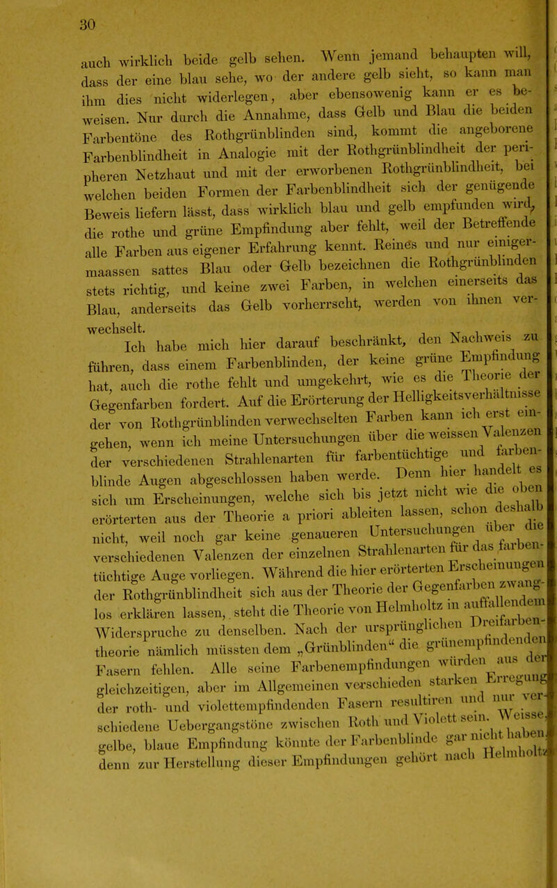 auch wirklich beide gelb sehen. Wenn jemand behaupten will, dass der eine blau sehe, wo der andere gelb sieht, so kann man ihm dies nicht widerlegen, aber ebensowenig kann er es be- weisen. Nur dui'ch die Annahme, dass Gelb und Blau die beiden Farbentöne des Rothgrünblinden sind, kommt die angeborene Farbenblindheit in Analogie mit der Rothgrünblindheit der peri- pheren Netzhaut und mit der erworbenen Rothgrünblindheit, bei welchen beiden Formen der Farbenblindheit sich der genügende Beweis liefern lässt, dass wirklich blau und gelb empfunden wird, die rothe und grüne Empfindung aber fehlt, weil der Betreffende aUe Farben aus eigener Erfahrung kennt. Reine's und nur emiger- maassen sattes Blau oder Gelb bezeichnen die Rothgrünbhnden stets richtig, und keine zwei Farben, in welchen einerseits das Blau, anderseits das Gelb vorherrscht, werden von ihnen ver- Ich habe mich hier darauf beschränkt, den Nachweis zu fuhren, dass einem Farbenblinden, der keine grüne Empfindung hat, auch die rothe fehlt und umgekehrt, wie es die Theorie der Gegenfarben fordert. Auf die Erörterung der Helhgkeitsverhal nisse der von Rothgrünblinden verwechselten Farben kann ich erst ein- gehen, wenn ich meine Untersuchungen über die weissen Valenzen der verschiedenen Strahlenarten für farbentüchtige und farben- blinde Augen abgeschlossen haben werde. I^«^!^, nben sich um Erscheinungen, welche sich bis jetzt mcht wie die oben erörterten aus der Theorie a priori ableiten lassen, schon desha b nicht, weil noch gar keine genaueren Untersuchungen über d^ verschiedenen Valenzen der einzelnen Strahlenarten für das fiu W tüchtige Auge vorHegen. Während die hier erörterten Erscheinungen der Rothgrünblindheit sich aus der Theorie der Gegenfarben-^^^^ los erklären lassen,. steht die Theorie von Helmholtz m auftal e .^^^^ Widerspruche zu denselben. Nach der ursprünglichen i-^«'»*; theorie nämlich müssten dem „Grünblinden« die grüneniphndenden Fasern fehlen. Alle seine Farbenempfindungen ^v^'^en aus der gleichzeitigen, aber im Allgemeinen ve^'schieden starken J^uc^uug der roth- und violettempfindendcn Fasern resultiren und nm- ver- schiedene Uebergangstöne zwischen Roth und Violett sem. Weisse^ gelbe, blaue Empfindung könnte der Farbenblinde g^7^'^>V^^f denn zur Herstellung dieser Empfindungen gehört nach Helmliolts