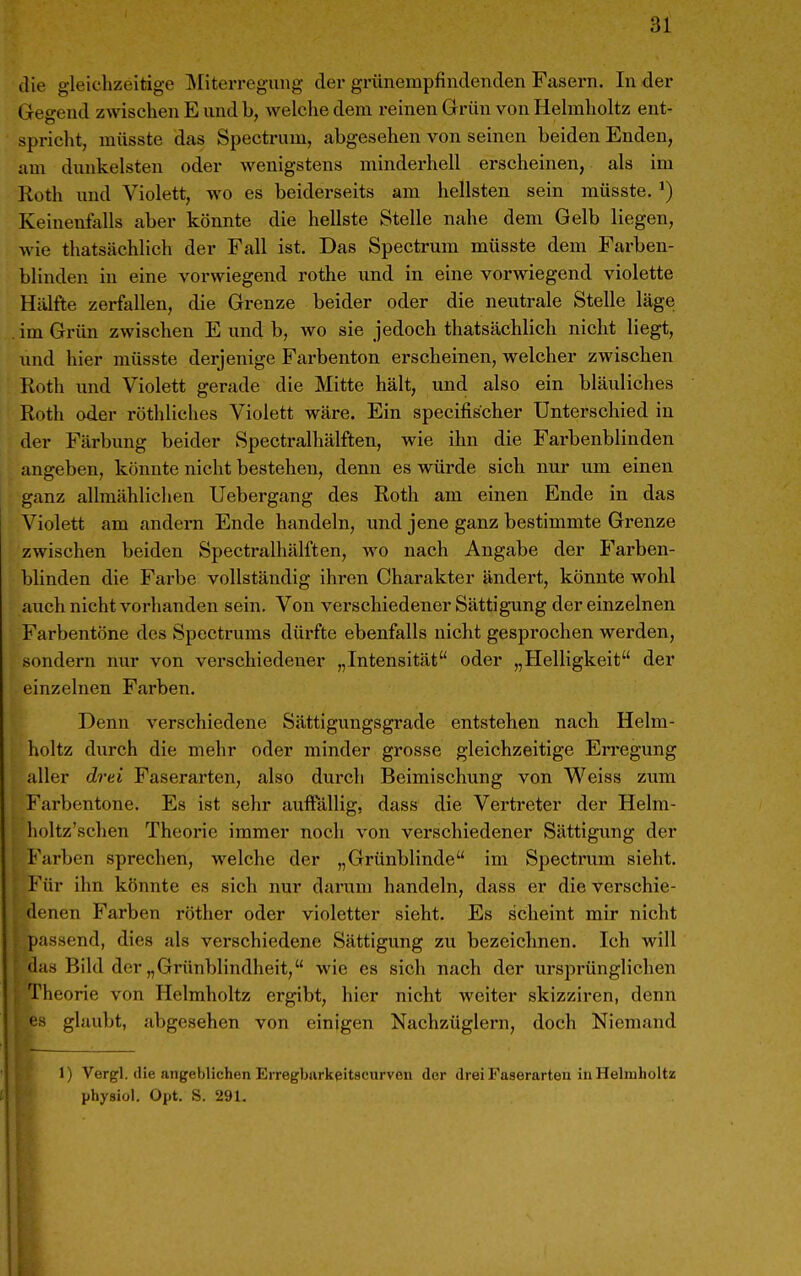 die gleichzeitige ]\Iiterregung der grünempfindenden Fasern. In der Gegend zwischen E und b, welche dem reinen Grün von Helmholtz ent- spricht, müsste das Spectrum, abgesehen von seinen beiden Enden, am dunkelsten oder wenigstens minderhell erscheinen, als im Roth und Violett, wo es beiderseits am hellsten sein müsste. ^) Keinenfalls aber könnte die hellste Stelle nahe dem Gelb liegen, wie thatsächlich der Fall ist. Das Spectrum müsste dem Farben- blinden in eine vorwiegend rothe und in eine vorwiegend violette Hälfte zerfallen, die Grenze beider oder die neutrale Stelle läge im Grün zwischen E und b, wo sie jedoch thatsächlich nicht liegt, und hier müsste derjenige Farbenton erscheinen, welcher zwischen Roth und Violett gerade die Mitte hält, und also ein bläuliches Roth oder röthliches Violett wäre. Ein specifischer Unterschied in der Färbung beider Spectralhälften, wie ihn die Farbenblinden angeben, könnte nicht bestehen, denn es würde sich nur um einen ganz allmählichen Uebergang des Roth am einen Ende in das Violett am andern Ende handeln, und jene ganz bestimmte Grenze zwischen beiden Spectralhälften, wo nach Angabe der Farben- blinden die Farbe vollständig ihren Charakter ändert, könnte wohl auch nicht vorhanden sein. Von verschiedener Sättig-ung der einzelnen Farbentöne des Spectrums dürfte ebenfalls nicht gesprochen werden, sondern nur von vei'schiedener „Intensität oder „Helligkeit der einzelnen Farben. Denn verschiedene Sättigungsgrade entstehen nach Helm- holtz durch die mehr oder minder grosse gleichzeitige Erregung aller drei Faserarten, also durch Beimischung von Weiss zum Farbentone. Es ist sehr auffällig, dass die Vertreter der Helm- holtz'schen Theorie immer noch von verschiedener Sättigung der Farben sprechen, welche der „Grünblinde im Spectrum sieht. Für ihn könnte es sich nur darum handeln, dass er die verschie- denen Farben röther oder violetter sieht. Es scheint mir nicht passend, dies als verschiedene Sättigung zu bezeichnen. Ich will (las Bild der „Grünblindheit, wie es sich nach der urspi'ünglichen Theorie von Helmholtz ergibt, hier nicht weiter skizziren, denn •is glaubt, abgesehen von einigen Nachzüglern, doch Niemand 1) Vergl. die angeblichen Erregbfirkeitseurveu der drei Faserarten in Helmholtz physiol. Opt. S. 291.