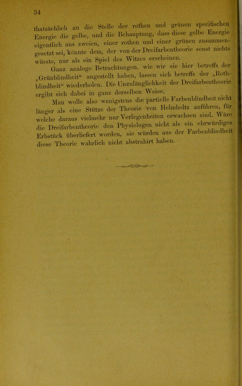 thatsächlich an die Stelle der rothen und gi'ünen speciüschen Enero-ie die gelbe, und die Behauptung, dass diese gelbe Energie eio-entlich aus zweien, einer rothen und einer grünen zusammen- gesetzt sei, könnte dem, der von der Dreifarbentheorie sonst nichts wüsste, nur als ein Spiel des Witzes erschemen Ganz analoge Betrachtungen, wie wir sie hier betreffs der Grünblindheit« angestellt haben, lassen sich betreffs der „Roth- blindheit wiederholen. Die Unzulänglichkeit der Dreifarbentheorie ergibt sich dabei in ganz derselben Weise. Man wolle also wenigstens die partielle Farbenblindheit nicht läno-er als eine Stütze der Theorie von Helmholtz anführen für wefche daraus vielmehr nur Verlegenheiten erwachsen sind. Ware die Dreifarbentheorie den Physiologen nicht als eiii ehrwürdiges Erbstück überhefert worden, sie würden aus der Farbenblindheit diese Theorie wahrlich nicht abstrahirt haben. I