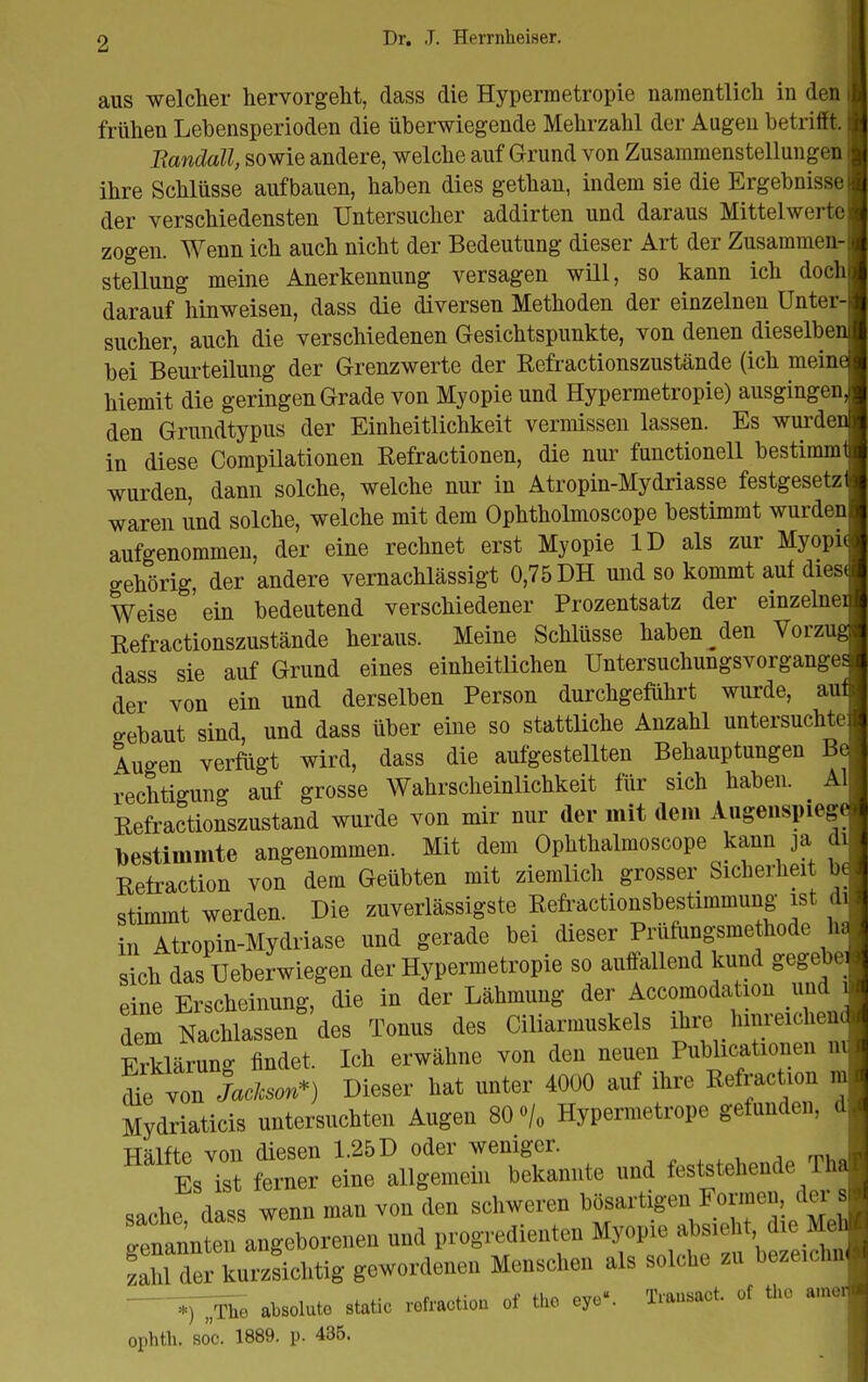 aus welcher hervorgellt, dass die Hypermetropie namentlich in den frühen Lebensperioden die überwiegende Mehrzahl der Augen betrifft. Bandall, sowie andere, welche auf Grund von Zusammenstellungen ihre Schlüsse aufbauen, haben dies gethan, indem sie die Ergebnisse der verschiedensten Untersucher addirten und daraus Mittelwerte zogen. Wenn ich auch nicht der Bedeutung dieser Art der Zusammen- stellung meine Anerkennung versagen will, so kann ich doch darauf hinweisen, dass die diversen Methoden der einzelnen ünter- sucher, auch die verschiedenen Gesichtspunkte, von denen dieselben bei Beurteilung der Grenzwerte der Refractionszustände (ich meine hiemit die geringen Grade von Myopie und Hypermetropie) ausgingen, den Grundtypus der Einheitlichkeit vermissen lassen. Es wurden in diese Compilationen Refractionen, die nur functionell bestimm' wurden, dann solche, welche nur in Atropin-Mydriasse festgesetz waren und solche, welche mit dem Ophtholmoscope bestimmt wurden aufgenommen, der eine rechnet erst Myopie ID als zur Myopie gehörig, der andere vernachlässigt 0,75 DH und so kommt auf dies( Weise 'ein bedeutend verschiedener Prozentsatz der einzelnei Refractionszustände heraus. Meine Schlüsse haben ^den Vorzug dass sie auf Grund eines einheitlichen Untersuchungsvorganges der von ein und derselben Person durchgeführt wurde, auf gebaut sind, und dass über eine so stattliche Anzahl untersuchte Augen verfügt wird, dass die aufgestellten Behauptungen Be rechtigung auf grosse Wahrscheinlichkeit für sich haben. AI Refractionszustand wurde von mir nur der mit dem Augeiispiego-i Destimmte angenommen. Mit dem Ophthalmoscope kann ja di Retraction von dem Geübten mit ziemlich grosser Sicherheit be stimmt werden. Die zuverlässigste Refractionsbestimmung ist d' in Atropin-Mydriase und gerade bei dieser Prüfungsmethode h: sich das Ueberwiegen der Hypermetropie so auffallend kund gegebci eine Erscheinung, die in der Lähmung der Accomodation undj. dem Nachlassen des Tonus des Ciliarmuskels ihre hini-eichen* Erklärung findet. Ich erwähne von den neuen Publicationen ni;  lall*) Dieser hat unter 4000 auf ihre Refraction m Mydriaticis untersuchten Augen 80 % Hypermetrope gefunden, d Hälfte von diesen 1.25 D oder weniger. 'Es^t femer eine allgemein bekannte and ^^^^^^^ da«3 wenn man von den schweren bösartigen Founen, dei s ™nntn angeborenen und progredienten Myopie absieht die Mel Ä kurzLutig gewordenen Menschen als solche .n beze.chni »T^Äc ateolule Ätic lotraclioa of tho eye. T.au«t of tho arao,