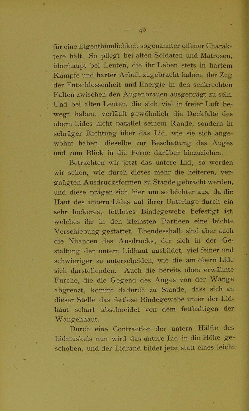 für eine Eigenthümlichkeit sogenannter offener Charak- tere hält. So pflegt bei alten Soldaten und Matrosen, überhaupt bei Leuten, die ihr Leben stets in hartem Kampfe und harter Arbeit zugebracht haben, der Zug der Entschlossenheit und Energie in den senkrechten Falten zwischen den Augenbrauen ausgeprägt zu sein. Und bei alten Leuten, die sich viel in freier Luft be- wegt haben, verläuft gewöhnlich die Deckfalte des obern Lides nicht parallel seinem Rande, sondern in schräger Richtung über das Lid, wie sie sich ange- wöhnt haben, dieselbe zur Beschattung des Auges und zum Blick in die Ferne darüber hinzuziehen. Betrachten wir jetzt das untere Lid, so werden wir sehen, wie durch dieses mehr die heiteren, ver- gnügten Ausdrucksformen zu Stande gebracht werden, und diese prägen sich hier um so leichter aus, da die Haut des untern Lides auf ihrer Unterlage durch ein sehr lockeres, fettloses Bindegewebe befestigt ist, welches ihr in den kleinsten Partieen eine leichte Verschiebung gestattet. Ebendesshalb sind aber auch die Nüancen des Ausdrucks, der sich in der Ge- staltung der untern Lidhaut ausbildet, viel feiner und schwieriger zu unterscheiden, wie die am obern Lide sich darstellenden. Auch die bereits oben erwähnte Furche, die die Gegend des Auges von der Wange abgrenzt, kommt dadurch zu Stande, dass sich an dieser Stelle das fettlose Bindegewebe unter der Lid- haut scharf abschneidet von dem fetthaltigen der Wangenhaut. Durch eine Contraction der untern Hälfte des Lidmuskels nun wird das untere Lid in die Höhe ge- schoben, und der Lidrand bildet jetzt statt eines leicht