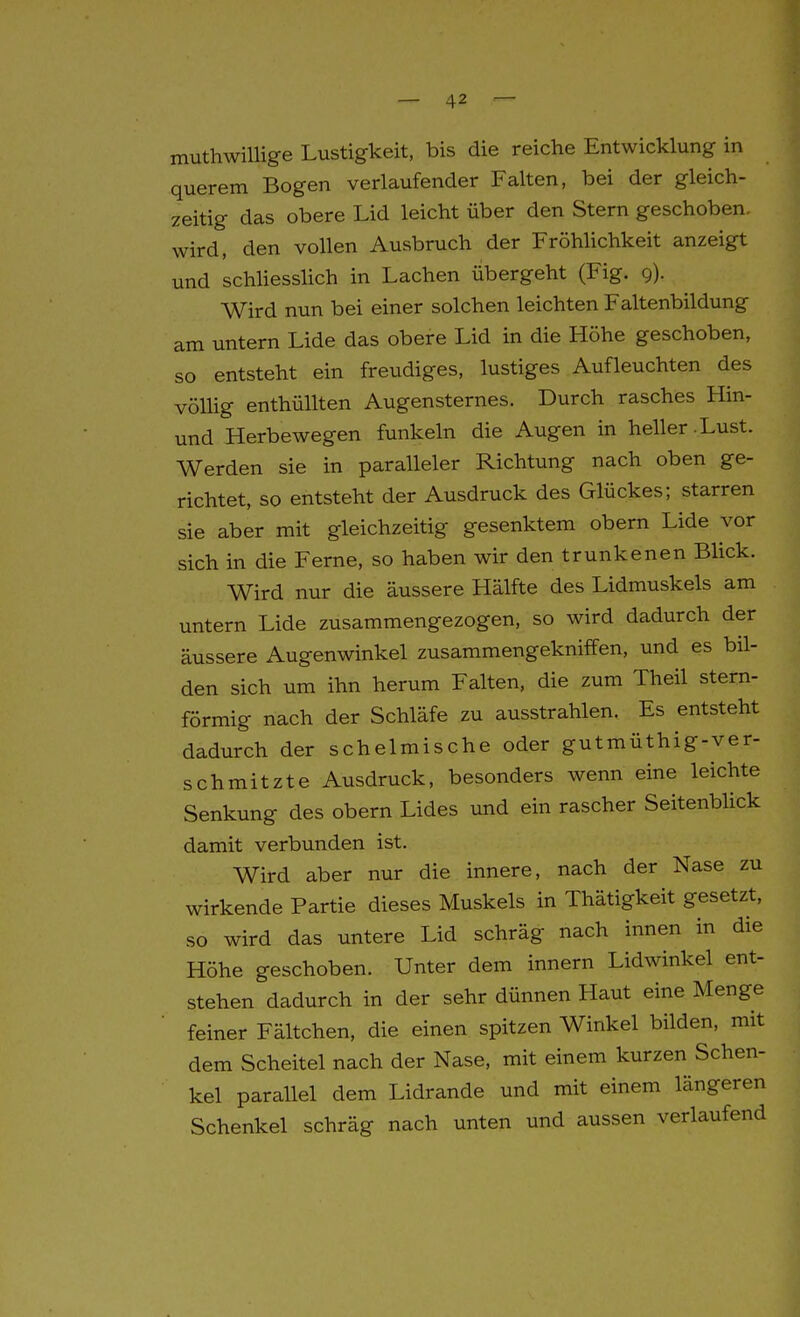 muthwillige Lustigkeit, bis die reiche Entwicklung in querem Bogen verlaufender Falten, bei der gleich- zeitig das obere Lid leicht über den Stern geschoben, wird, den vollen Ausbruch der Fröhhchkeit anzeigt und schliesslich in Lachen übergeht (Fig. 9). Wird nun bei einer solchen leichten Faltenbildung am untern Lide das obere Lid in die Höhe geschoben, so entsteht ein freudiges, lustiges Aufleuchten des vöUig enthüllten Augensternes. Durch rasches Hin- und Herbewegen funkeln die Augen in heller-Lust. Werden sie in paralleler Richtung nach oben ge- richtet, so entsteht der Ausdruck des Glückes; starren sie aber mit gleichzeitig gesenktem obern Lide vor sich in die Ferne, so haben wir den trunkenen Blick. Wird nur die äussere Hälfte des Lidmuskels am untern Lide zusammengezogen, so ward dadurch der äussere Augenwinkel zusammengekniffen, und es bil- den sich um ihn herum Falten, die zum Theil stern- förmig nach der Schläfe zu ausstrahlen. Es entsteht dadurch der schelmische oder gutmüthig-ver- schmitzte Ausdruck, besonders wenn eine leichte Senkung des obern Lides und ein rascher Seitenbhck damit verbunden ist. Wird aber nur die innere, nach der Nase zu wirkende Partie dieses Muskels in Thätigkeit gesetzt, so wird das untere Lid schräg nach innen in die Höhe geschoben. Unter dem Innern Lidwinkel ent- stehen dadurch in der sehr dünnen Haut eine Menge feiner Fältchen, die einen spitzen Winkel bilden, mit dem Scheitel nach der Nase, mit einem kurzen Schen- kel parallel dem Lidrande und mit einem längeren Schenkel schräg nach unten und aussen verlaufend