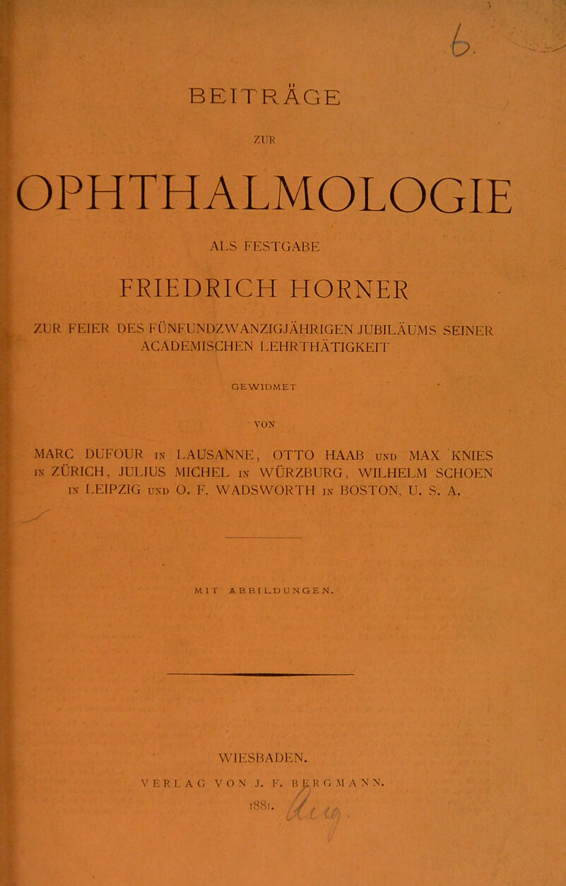 I ZUR OPHTHALMOLOGIE AI S l-l-:STGABE FRIEDRICH HORNER ZUR FEIER DES FÜNFUNDZWANZIGJÄHRIGEN JUBILÄUMS SEINER ACADEMISCHEN LEHRTHÄTIGKEIT GEWIDMET MARC DUFÜUR in LAUSANNE, OTTO HAAB und MAX KNIES IN- ZÜRICH, JULIUS MICHEL m WÜRZBURG, WILHELM SCHOEN IN LEIPZIG UNI) O. F. WADSWORTH in- BOSTON, U. S. A. MIT ABBILDUNGEN. WIESBADEN. \' I, H I. A r. V O N J. K. B^ K C, M A N N. iHSi. /