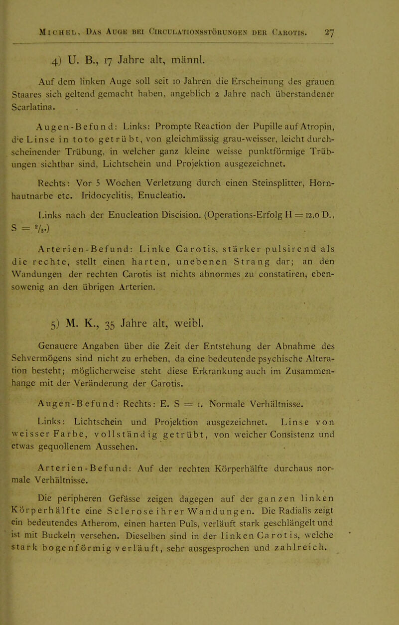 4) U. B., 17 Jahre alt, mannl. Auf dem linken Auge soll seit lo Jahren die Erscheinung des grauen Staares sich geltend gemacht haben, angeblich 2 Jahre nach überstandener Scarlatina. Augen-Befu n d: Links: Prompte Reaction der Pupille auf Atropin, d-e Linse in tolo getrübt, von gleichmässig grau-weisser, leicht durch- scheinender Trübung, in welcher ganz kleine weisse punktförmige Trüb- ungen sichtbar sind, Lichtschein und Projektion ausgezeichnet. Rechts: Vor 5 Wochen Verletzung durch einen Steinsplitter, Horn- hautnarbe etc. Iridocyclitis, Enucleatio. Links nach der Enucleation Discision. (Operations-Erfolg H = 12,0 D., S = V3.) Arterien-Befund: Linke Carotis, stärker pulsirend als die rechte, stellt einen harten, unebenen Strang dar; an den Wandungen der rechten Carotis ist nichts abnormes zu constatiren, eben- sowenig an den übrigen Arterien. 5) M. K., 35 Jahre alt, weibl. Genauere Angaben über die Zeit der Entstehung der Abnahme des Sehvermögens sind nicht zu erheben, da eine bedeutende psychische Altera- tion besteht; möglicherweise steht diese Erkrankung auch im Zusammen- hange mit der Veränderung der Carotis. Augen-Befund: Rechts: E. S = i. Normale Verhältnisse. Links: Lichtschein und Projektion ausgezeichnet. Linse von weisser Farbe, vollständig getrübt, von weicher Consistenz und etwas gequollenem Aussehen. Arterien-Befund: Auf der rechten KÖrperhälfte durchaus nor- male Verhältnisse. Die peripheren Gefässe zeigen dagegen auf der ganzen linken KÖrperhälfte eine Sc 1 e r ose i h r er Wa n dungen. Die Radialis zeigt ein bedeutendes Atherom, einen harten Puls, verläuft stark geschlängelt und ist mit Buckeln versehen. Dieselben sind in der linken Ca rot is, welche tark bogenförmig verläuft, sehr ausgesprochen und zahlreich.