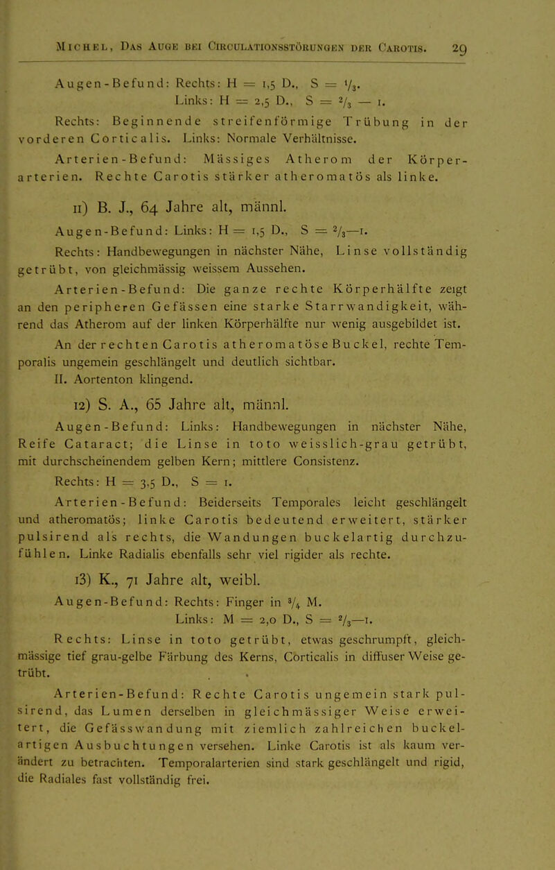 A ugen - Befu nd: Rechts: H = 1,5 D., S = 73. Links: H = 2,5 D., 8 = 2/3 — i. Rechts: Beginnende streifenförmige Trübung in der vorderen Corticalis. Links: Normale Verhältnisse. Arterien-Befund: Massiges Atherom der Körper- arterien. Rechte Carotis starker athcromatös als linke. 11) B. J., 64 Jahre alt, männl. Augen-Befund: Links: H = 1,5 D., S = 2/3—i- Rechts: Handbewegungen in nächster Nähe, Linse vollständig getrübt, von gleichmässig weissem Aussehen. Arterien-Befund: Die ganze rechte Körperhälfte zeigt an den peripheren Gefässen eine starke Starrwandigkeit, wäh- rend das Atherom auf der linken KÖrperhälfte nur wenig ausgebildet ist. An der rechten Carotis atheromatöseBuckel, rechte Tem- poralis ungemein geschlängelt und deutlich sichtbar. IL Aortenton klingend. 12) S. A., 65 Jahre ah, männl. Augen-Befund: Links: Handbewegungen in nächster Nähe, Reife Cataract; die Linse in toto weisslich-grau getrübt, mit durchscheinendem gelben Kern; mittlere Consistenz. Rechts: H = 3,5 D., S = i. Arterien - Befund: Beiderseits Temporales leicht geschlängelt und atheromatös; linke Carotis bedeutend erweitert, stärker pulsirend als rechts, die Wandungen buckelartig durchzu- fühlen. Linke Radialis ebenfalls sehr viel rigider als rechte. 13) K., 71 Jahre alt, weibl. Augen-Befund: Rechts: Finger in V4 M. Links: M = 2,0 D., S = V3—i. Rechts: Linse in toto getrübt, etwas geschrumpft, gleich- mässige tief grau-gelbe Färbung des Kerns, Corticalis in diffuser Weise ge- trübt. A rt er i en-B e fun d : Rechte Carotis ungemein stark pul- sirend, das Lumen derselben in gleich mässiger Weise erwei- tert, die Gefässwan dung mit ziemlich zahlreichen buckel- artigen Ausbuchtungen versehen. Linke Carotis ist als kaum ver- ändert zu betrachten. Temporalarterien sind stark geschlängelt und rigid, die Radiales fast vollständig frei.