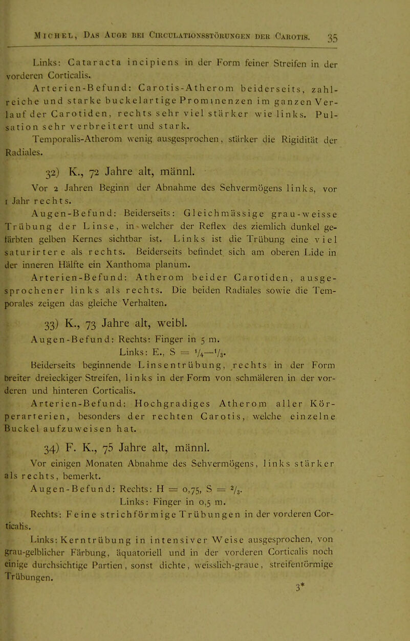 Links: Cataracta incipiens in der Form feiner Streifen in der vorderen Corticalis. Ar t er i en-B efun d : Carotis-Atherom beiderseits, zahl- reiche und starke buckelartige Prominenzen im ganzenVer- lauf der Carotiden, rechts sehr viel stärker wie links. Pul- sation sehr verbreitert und stark. Temporalis-Atherom wenig ausgesprochen, stärker die Rigidität der Radiales. 32) K., 72 Jahre alt, männl. Vor 2 Jahren Beginn der Abnahme des Sehvermögens links, vor I Jahr rechts. Augen-Befund: Beiderseits: Gleichmässige grau-weisse Trübung der Linse, in - welcher der Reflex des ziemlich dunkel ge- färbten gelben Kernes sichtbar ist. Links ist die Trübung eine viel saturirtere als rechts. Beiderseits befindet sich am oberen Lide in der inneren Hälfte ein Xanthoma planum. Arterien-Befund: Atherom beider Carotiden, ausge- sprochener links als rechts. Die beiden Radiales sowie die Tem- porales zeigen das gleiche Verhalten. 33) K., 73 Jahre alt, weibl. Augen-Befund: Rechts: Finger in 5 m. Links: E., S = '/+—Va« Beiderseits beginnende Linsentrübung, rechts in der Form breiter dreieckiger Streifen, links in der Form von schmäleren in der vor- deren und hinteren Corticalis. Arterien-Befund: Hochgradiges Atherom aller Kör- perarterien, besonders der rechten Carotis, welche einzelne Buckel aufzuweisen hat. 34) F. K., 75 Jahre alt, männl. Vor einigen Monaten Abnahme des Sehvermögens, links stärker als rechts, bemerkt. Augen-Befund: Rechts: H = 0,75, S = 2/3. Links: Finger in 0,5 m. Rechts: Feine strichförmige Trübungen in der vorderen Cor- ticalis. Links: Kerntrübung in intensiver Weise ausgesprochen, von grau-gelblicher Färbung, äquatoriell und in der vorderen Corticalis noch einige durchsichtige Partien, sonst dichte, weisslich-grauc, strcifcnrörmige Trübungen.