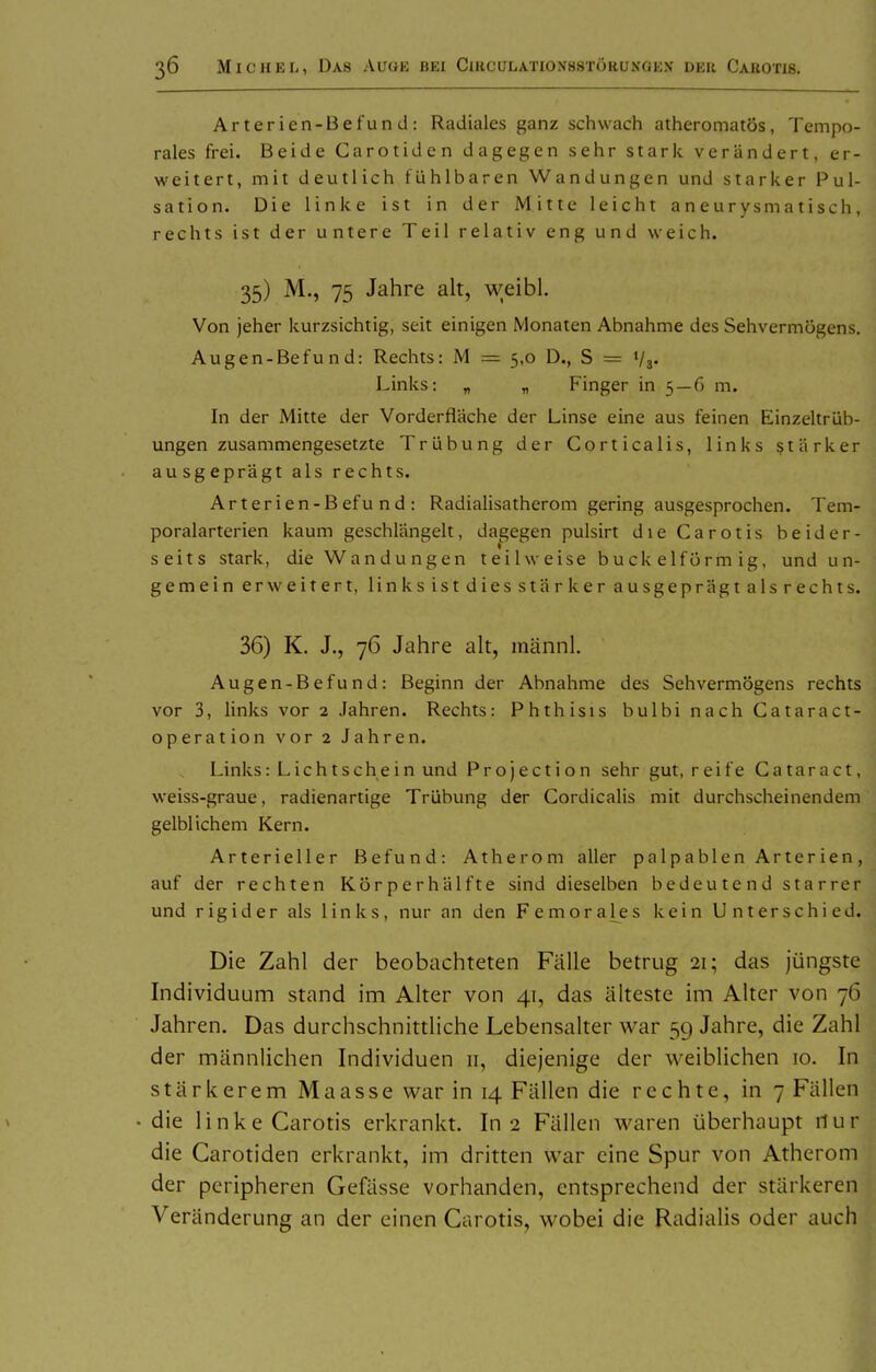 Arterien-Befund: Radiales ganz schwach atheromatös, Tempo- rales frei. Beide Carotidcn dagegen sehr stark verändert, er- weitert, mit deutlich fühlbaren Wandungen und starker Pul- sati on. Die linke ist in der Mitte leicht aneurysmatisch, rechts ist der untere Teil relativ eng und weich. 35) M., 75 Jahre alt, weibl. Von jeher kurzsichtig, seit einigen Monaten Abnahme des Sehvermögens. Augen-Befund: Rechts: M — 5,0 D., S = Va« Links: „ „ Finger in 5 — 6 m. In der Mitte der Vorderfläche der Linse eine aus feinen Einzeltrüb- ungen zusammengesetzte Trübung der Corticalis, links stärker ausgeprägt als rechts. Arterien-Befu nd : Radialisatherom gering ausgesprochen. Tem- poralarterien kaum geschlängelt, dagegen pulsirt die Carotis beider- seits stark, die Wandungen teilweise buck eiförmig, und un- gemein erweitert, linksistdiesstärkerausgeprägtalsrechts. 36) K. J., 76 Jahre ah, männl. Augen-Befund: Beginn der Abnahme des Sehvermögens rechts vor 3, links vor 2 Jahren. Rechts: Phthisis bulbi nach Cataract- operation vor 2 Jahren. Links: Lichtschein und Projection sehr gut, reife Cataract, weiss-graue, radienartige Trübung der Cordicalis mit durchscheinendem gelblichem Kern. Arterieller Befund: Atherom aller palpablen Arterien, auf der rechten Körperhälfte sind dieselben bedeutend starrer und rigider als links, nur an den Femoral^es kein Unterschied. Die Zahl der beobachteten Fälle betrug 21; das jüngste Individuum stand im Alter von 41, das älteste im Alter von 76 Jahren, Das durchschnittliche Lebensalter war 59 Jahre, die Zahl der männlichen Individuen 11, diejenige der weiblichen 10. In stärkerem Maasse war in 14 Fällen die rechte, in 7 Fällen die linke Carotis erkrankt. In 2 Fällen waren überhaupt nur die Carotiden erkrankt, im dritten war eine Spur von Atherom der peripheren Gefässe vorhanden, entsprechend der stärkeren Veränderung an der einen Carotis, wobei die Radialis oder auch