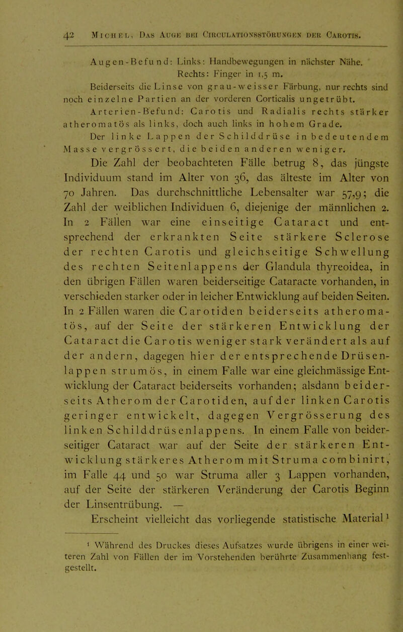 Augen-Befu nd: Links: Handbewegungen in nächster Nähe. Rechts: Finger in 1,5 m. Beiderseits die Linse von grau-weisser Färbung, nur rechts sind noch einzelne Partien an der vorderen Corticalis ungetrübt. Arterien-Befund: Carotis und Radialis rechts stärker atheromatös als links, doch auch links in hohem Grade. Der linke Lappen der Schilddrüse in bedeutendem Masse vergrössert, die beiden anderen weniger. Die Zahl der beobachteten Fälle betrug 8, das jüngste Individuum stand im Alter von 36, das älteste im Alter von 70 Jahren. Das durchschnittliche Lebensalter war 57,9; die Zahl der weiblichen Individuen 6, diejenige der männlichen 2. In 2 Fällen war eine einseitige Cataract und ent- sprechend der erkrankten Seite stärkere Sclerose der rechten C arotis und gleichseitige Schwellung des rechten Seitenlappens der Glandula thyreoidea, in den übrigen Fällen waren beiderseitige Cataracte vorhanden, in verschieden starker oder in leicher Entwicklung auf beiden Seiten. In 2 F'ällen waren die Carotiden beiderseits atheroma- tös, auf der Seite der stärkeren Entwicklung der Cataract die Carotis weniger stark verändert als auf der andern, dagegen hier der entsprechende Drüsen- lappe n s t r u m ö s, in einem Falle war eine gleichmässige Ent- wicklung der Cataract beiderseits vorhanden; alsdann beider- seitsAtheromderCarotiden, aufder linkenCarotis geringer entwickelt, dagegen V ergr össerung des linken Schilddrüsen läppe ns. In einem Falle von beider- seitiger Cataract war auf der Seite der stärkeren Ent- wicklungstärkeres Atherom mit Struma cornbinirt, im Falle 44 und 50 war Struma aller 3 Lappen vorhanden, auf der Seite der stärkeren Veränderung der Carotis Beginn der Linsentrübung. — Erscheint vielleicht das vorliegende statistische Material' ' Während des Druckes dieses Aufsatzes wurde übrigens in einer wei- teren Zahl von Fällen der im Vorstehenden berührte Zusammenhang fest- gestellt.