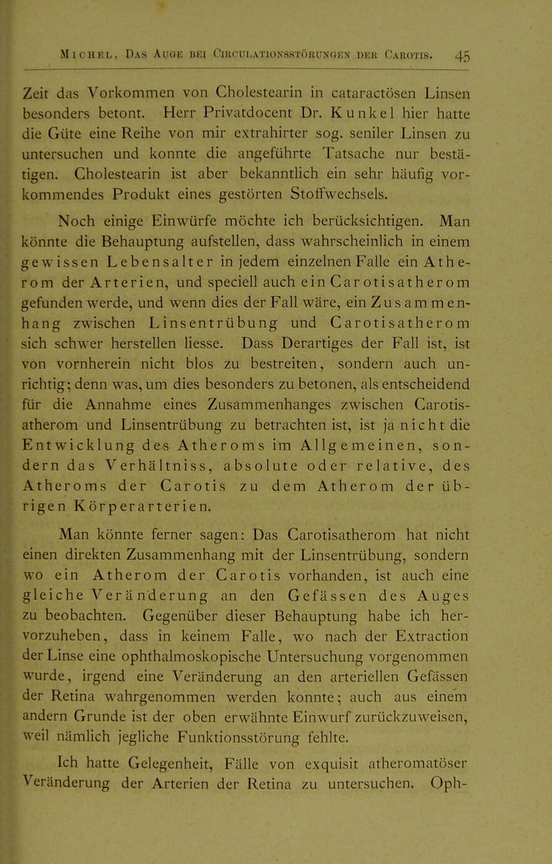 Zeit das Vorkommen von Cholestearin in cataractösen Linsen besonders betont. Herr Privatdocent Dr. Kunkel hier hatte die Güte eine Reihe von mir extrahirter sog. seniler Linsen zu untersuchen und konnte die angeführte Tatsache nur bestä- tigen, Cholestearin ist aber bekanntlich ein sehr häufig vor- kommendes Produkt eines gestörten Stoffwechsels. Noch einige Einwürfe möchte ich berücksichtigen. Man könnte die Behauptung aufstellen, dass wahrscheinlich in einem gewissen Lebensalter in jedem einzelnen Falle ein Athe- rom der Arterien, und speciell auch ein Car otisatherom gefunden werde, und wenn dies der Fall wäre, ein Z u s a m m e n- hang zwischen Linsentrübung und Carotisatherom sich schwer herstellen liesse. Dass Derartiges der Fall ist, ist von vornherein nicht blos zu bestreiten, sondern auch un- richtig; denn was, um dies besonders zu betonen, als entscheidend für die Annahme eines Zusammenhanges zwischen Carotis- atherom und Linsentrübung zu betrachten ist, ist ja nicht die Entwicklung de^ Atheroms im Allgemeinen, son- dern das Verhältniss, absolute oder relative, des Atheroms der Carotis zu dem Atherom der üb- rigen Körperarterien. Man könnte ferner sagen: Das Carotisatherom hat nicht einen direkten Zusammenhang mit der Linsentrübung, sondern wo ein Atherom der Carotis vorhanden, ist auch eine gleiche Ver ä nderung an den Gefässen des Auges zu beobachten. Gegenüber dieser Behauptung habe ich her- vorzuheben, dass in keinem Falle, wo nach der Extraction der Linse eine ophthalmoskopische Untersuchung vorgenommen wurde, irgend eine Veränderung an den arteriellen Gefässen der Retina wahrgenommen werden konnte; auch aus einem andern Grunde ist der oben erwähnte Einwurf zurückzuweisen, weil nämlich jegliche Funktionsstörung fehlte. Ich hatte Gelegenheit, Fälle von exquisit atheromatöser Veränderung der Arterien der Retina zu untersuchen. Oph-