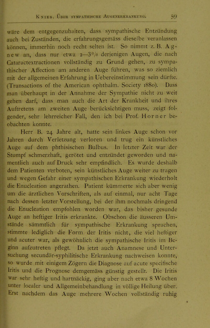 wäre dem entgegcnzuhiiiten, dass sympathische Entzündung auch bei Zuständen, die erfahrungsgemäss dieselbe veranlassen können, immerhin noch recht selten ist. So nimmt z. B. Ag- new an, dass nur etwa 2—S^/o derjenigen Augen, die nach Cataractextractionen vollständig zu Grund gehen, zu sympa- thischer Alfection am anderen Auge führen, was so ziemlich mit der allgemeinen Erfahrung in Uebercinstimmung sein dürfte. (Transactions of the American ophthalm. Society 1880). Dass man überhaupt in der Annahme der Sympathie nicht zu vi'eit gehen darf, dass man auch die Art der Krankheit und ihres Auftretens am zweiten Auge berücksichtigen muss, zeigt fol- gender, sehr lehrreicher Fall, den ich bei Prof. Horner be- obachten konnte. Herr B. 24 Jahre alt, hatte sein linkes Auge schon vor Jahren durch Verletzung verloren und trug ein künstliches Auge auf dem phthisischen Bulbus. In letzter Zeit war der Stumpf schmerzhaft, gerötet und entzündet geworden und na- mentlich auch auf Druck sehr empfindlich. Es wurde deshalb dem Patienten verboten, sein künstliches Auge weiter zu tragen und wegen Gefahr einer sympathischen Erkrankung wiederholt die Enucleation angerathen. Patient kümmerte sich aber wenig um die ärztlichen Vorschriften, als auf einmal, nur acht Tage nach dessen letzter Vorstellung, bei der ihm nochmals dringend die Enucleation empfohlen worden war, das bisher gesunde Auge an heftiger Iritis erkrankte. Obschon die äusseren Um- stände sämmtlich für sympathische Erkrankung sprachen, stimmte lediglich die Form der Iritis nicht, die viel heftiger und acuter war, als gewöhnlich die sympathische Iritis im Be- ginn aufzutreten pflegt. Da jetzt auch Anamnese und Unter- suchung secundär-syphilitische Erkrankung nachweisen konnte, so wurde mit einigem Zögern die Diagnose auf acute specifische Iritis und die Prognose demgemäss günstig gestellt. Die Iritis war sehr heftig und hartnäckig, ging aber nach etwa 8 Wochen unter localcr und Allgemeinbehandlung in völlige Heilung über. Erst nachdem das Auge mehrere W^ochen vollständig ruhig