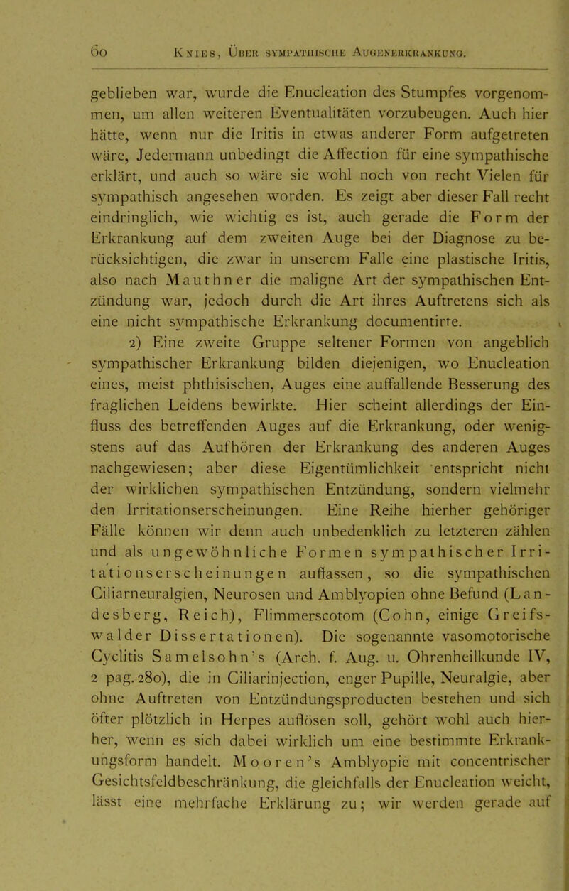 geblieben war, wurde die Enucleation des Stumpfes vorgenom- men, um allen weiteren Eventualitäten vorzubeugen. Auch hier hätte, wenn nur die Iritis in etwas anderer Form aufgetreten wäre. Jedermann unbedingt die Alfection für eine S3^mpathische erklärt, und auch so wäre sie wohl noch von recht Vielen für sympathisch angesehen worden. Es zeigt aber dieser Fall recht eindringlich, wie wichtig es ist, auch gerade die Form der Erkrankung auf dem zweiten Auge bei der Diagnose zu be- rücksichtigen, die zwar in unserem Falle eine plastische Iritis, also nach Mauthner die maligne Art der sympathischen Ent- zündung war, jedoch durch die Art ihres Auftretens sich als eine nicht sympathische Erkrankung documentirte, 2) Eine zweite Gruppe seltener Formen von angeblich sympathischer Erkrankung bilden diejenigen, wo Enucleation eines, meist phthisischen, Auges eine auffallende Besserung des fraglichen Leidens bewirkte. Hier scheint allerdings der Ein- fluss des betreffenden Auges auf die Erkrankung, oder wenig- stens auf das Aufhören der Erkrankung des anderen Auges nachgewiesen; aber diese Eigentümlichkeit entspricht nicht der wirklichen S3^mpathischen Entzündung, sondern vielmehr den Irritationserscheinungen. Eine Reihe hierher gehöriger Fälle können wir denn auch unbedenklich zu letzteren zählen und als ungewöhnliche Formen sympathischer Irri- tation sc r scheinungen auflassen, so die sympathischen Ciliarneuralgien, Neurosen und Amblyopien ohne Befund (Lan- desberg, Reich), Himmerscotom (Cohn, einige Greifs- walder Dissertationen). Die sogenannte vasomotorische Cyclitis Samelsohn's (Arch. f. Aug. u. Ohrenheilkunde IV, 2 pag. 280), die in Ciliarinjection, enger Pupille, Neuralgie, aber ohne Auftreten von Entzündungsproducten bestehen und sich öfter plötzlich in Herpes auflösen soll, gehört wohl auch hier- her, wenn es sich dabei wirklich um eine bestimmte Erkrank- ungsform handelt. Mooren's Amblyopie mit concentrischer Gesichtsfcldbeschränkung, die gleichfalls der Enucleation weicht, lässt eine mehrfache Erklärung zu; wir werden gerade auf