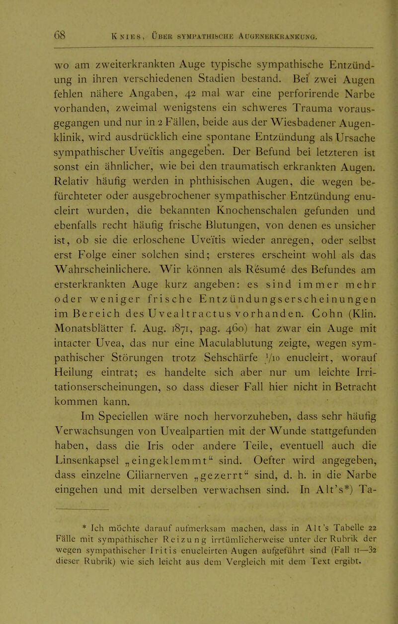WO am zweiterkrankten Auge typische sympathische Entzünd- ung in ihren verschiedenen Stadien bestand. Bei' zwei Augen fehlen nähere Angaben, 42 mal war eine perforirende Narbe vorhanden, zweimal wenigstens ein schweres Trauma voraus- gegangen und nur in 2 Fällen, beide aus der Wiesbadener Augen- klinik, wird ausdrücklich eine spontane Entzündung als Ursache sympathischer Uveitis angegeben. Der Befund bei letzteren ist sonst ein ähnlicher, wie bei den traumatisch erkrankten Augen. Relativ häufig werden in phthisischen Augen, die wegen be- fürchteter oder ausgebrochener sympathischer Entzündung enu- cleirt wurden, die bekannten Knochenschalen gefunden und ebenfalls recht häufig frische Blutungen, von denen es unsicher ist, ob sie die erloschene Uveitis wieder anregen, oder selbst erst Folge einer solchen sind; ersteres erscheint wohl als das Wahrscheinlichere. Wir können als Resume des Befundes am ersterkrankten Auge kurz angeben: es sind immer mehr oder weniger frische Entzündungserscheinungen im Bereich des Uvealtractus vorhanden. Cohn (Klin. Monatsblätter f. Aug. 1871, pag. 460) hat zwar ein Auge mit intacter Uvea, das nur eine Maculablutung zeigte, wegen sym- pathischer Störungen trotz Sehschärfe ^lo enucleirt, worauf Heilung eintrat; es handelte sich aber nur um leichte Irri- tationserscheinungen, so dass dieser Fall hier nicht in Betracht kommen kann. Im Speciellen wäre noch hervorzuheben, dass sehr häufig Verwachsungen von Uvealpartien mit der Wunde stattgefunden haben, dass die Iris oder andere Teile, eventuell auch die Linsenkapsel „eingeklemmt sind. Oefter wird angegeben, dass einzelne Ciliarnerven „gezerrt sind, d. h. in die Narbe eingehen und mit derselben verwachsen sind. In Alt's*) Ta- * Ich mochte darauf aufmerksam machen, dass in Alt's Tabelle 22 Fälle mit sympathischer Reizung irrtümlicherweise unter der Rubrik der wegen sympathischer Iritis enueleirtcn Augen aufgeführt sind (Fall 11—32 dieser Rubrik) wie sich leicht aus dem Vergleich mit dem Text ergibt.