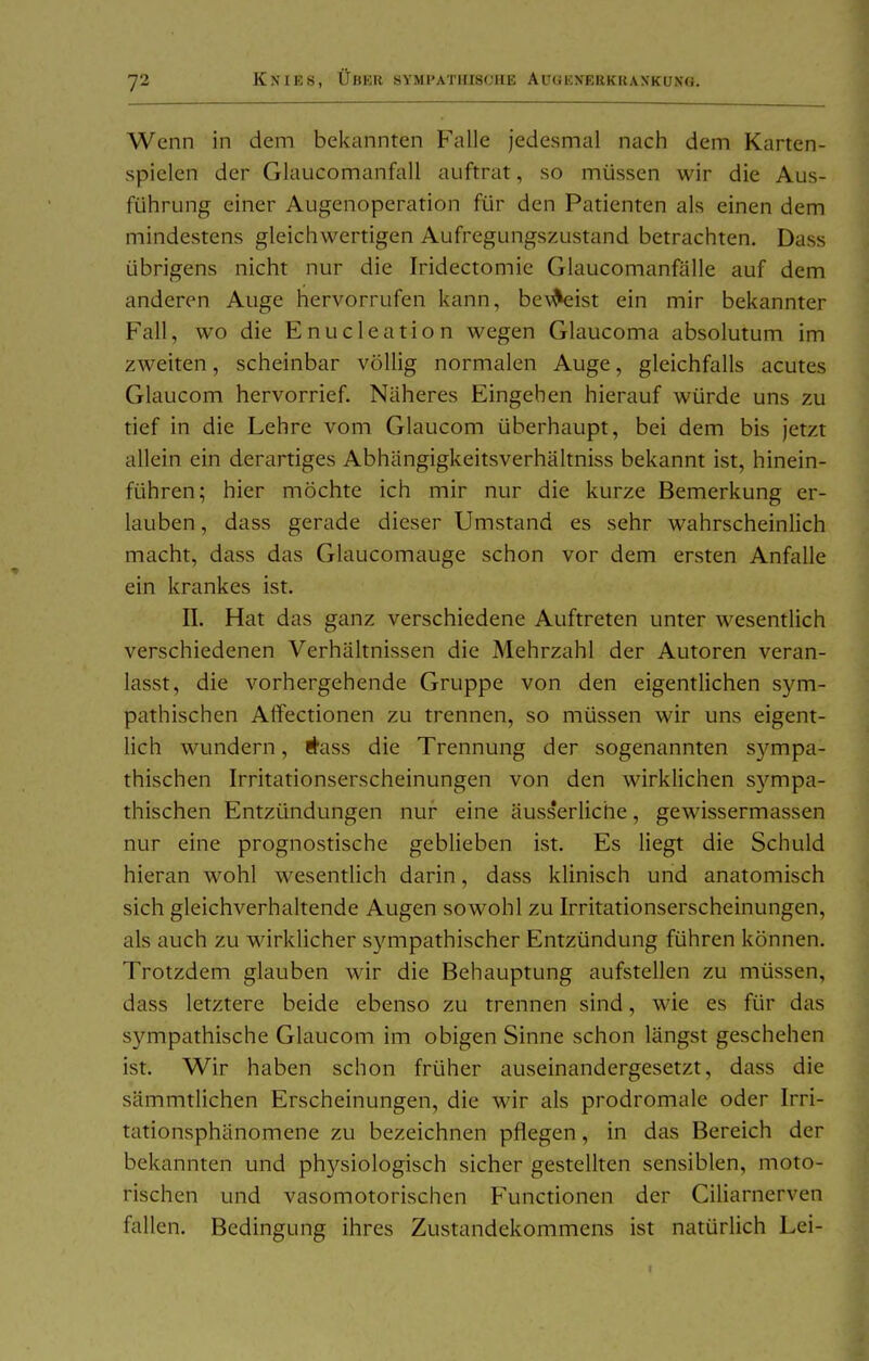 Wenn in dem bekannten Falle jedesmal nach dem Karten- spielen der Glaucomanfall auftrat, so müssen wir die Aus- führung einer Augenoperation für den Patienten als einen dem mindestens gleichwertigen Aufregungszustand betrachten. Dass übrigens nicht nur die Iridectomie Glaucomanfälle auf dem anderen Auge hervorrufen kann, be^^ist ein mir bekannter Fall, wo die Enucleation wegen Glaucoma absolutum im zweiten, scheinbar völlig normalen Auge, gleichfalls acutes Glaucom hervorrief. Näheres Eingehen hierauf würde uns zu tief in die Lehre vom Glaucom überhaupt, bei dem bis jetzt allein ein derartiges Abhängigkeitsverhältniss bekannt ist, hinein- führen; hier möchte ich mir nur die kurze Bemerkung er- lauben , dass gerade dieser Umstand es sehr wahrscheinlich macht, dass das Glaucomauge schon vor dem ersten Anfalle ein krankes ist. II. Hat das ganz verschiedene Auftreten unter wesentlich verschiedenen Verhältnissen die Mehrzahl der Autoren veran- lasst, die vorhergehende Gruppe von den eigentlichen sym- pathischen Affectionen zu trennen, so müssen wir uns eigent- lich wundern, i^ass die Trennung der sogenannten S3^mpa- thischen Irritationserscheinungen von den wirklichen S3''mpa- thischen Entzündungen nur eine äusserliche, gewissermassen nur eine prognostische geblieben ist. Es liegt die Schuld hieran wohl wesentlich darin, dass klinisch und anatomisch sich gleichverhaltende Augen sowohl zu Irritationserscheinungen, als auch zu wirklicher sympathischer Entzündung führen können. Trotzdem glauben wir die Behauptung aufstellen zu müssen, dass letztere beide ebenso zu trennen sind, wie es für das sympathische Glaucom im obigen Sinne schon längst geschehen ist. Wir haben schon früher auseinandergesetzt, dass die sämmtlichen Erscheinungen, die wir als prodromale oder Irri- tationsphänomene zu bezeichnen pflegen, in das Bereich der bekannten und physiologisch sicher gestellten sensiblen, moto- rischen und vasomotorischen Functionen der Ciliarnerven fallen. Bedingung ihres Zustandekommens ist natürlich Lei-