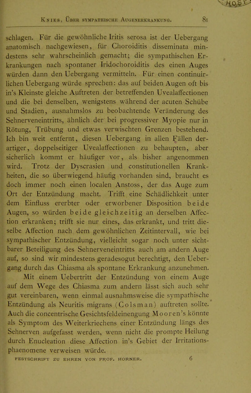 schlagen. Für die gewöhnliche Iritis serosa ist der Uebergang anatomisch nachgewiesen, für Choroiditis disseminata min- destens sehr wahrscheinlich gemacht; die sympathischen Er- krankungen nach spontaner Iridochoroiditis des einen Auges würden dann den Uebergang vermitteln. Für einen continuir- lichen Uebergang würde sprechen: das auf beiden Augen oft bis in's Kleinste gleiche Auftreten der betreffenden Uvealaffectionen und die bei denselben, wenigstens während der acuten Schübe und Stadien, ausnahmslos zu beobachtende Veränderung des Sehnerveneintritts, ähnlich der bei progressiver Myopie nur in Rötung, Trübung und etwas verwischten Grenzen bestehend. Ich bin weit entfernt, diesen Uebergang in allen Fällen der- artiger, doppelseitiger Uvealaffectionen zu behaupten, aber sicherUch kommt er häufiger vor, als bisher angenommen wird. Trotz der Dyscrasien und constitutionellen Krank- heiten, die so überwiegend häufig vorhanden sind, braucht es doch immer noch einen localen Anstoss, der das Auge zum Ort der Entzündung macht. Trifft eine Schädlichkeit unter dem Einfluss ererbter oder erworbener Disposition beide Augen, so würden beide gleichzeitig an derselben Aflfec- tion erkranken; trifft sie nur eines, das erkrankt, und tritt die- selbe Affection nach dem gewöhnlichen Zeitintervall, wie bei sympathischer Entzündung, vielleicht sogar noch unter sicht- barer Beteiligung des Sehnerveneintritts auch am andern Auge auf, so sind wir mindestens geradesogut berechtigt, den Ueber- gang durch das Chiasma als spontane Erkrankung anzunehmen. Mit einem Uebertritt der Entzündung von einem Auge auf dem Wege des Chiasma zum andern lässt sich auch sehr gut vereinbaren, wenn einmal ausnahmsweise die sympathische Entzündung als Neuritis migrans (Colsman) auftreten sollte. Auch die concentrische Gesichtsfeldeinengung Mooren's könnte als Symptom des Weiterkriechens einer Entzündung längs des Sehnerven aufgefasst werden, wenn nicht die prompte Heilung durch Enucleation diese Affection in's Gebiet der Irritations- phaenomene verweisen würde. FESTSCHRIFT ZU EHREN VON PROF. HORNER. 6