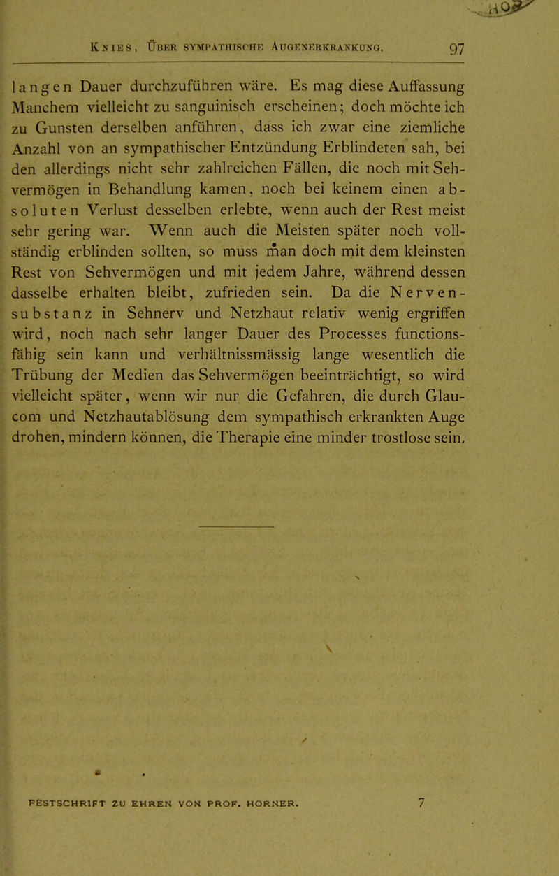 langen Dauer durchzuführen wäre. Es mag diese Auffassung Manchem vielleicht zu sanguinisch erscheinen; doch möchte ich zu Gunsten derselben anführen, dass ich zwar eine ziemliche Anzahl von an sympathischer Entzündung Erblindeten sah, bei den allerdings nicht sehr zahlreichen Fällen, die noch mit Seh- vermögen in Behandlung kamen, noch bei keinem einen ab- soluten Verlust desselben erlebte, wenn auch der Rest meist sehr gering war. Wenn auch die Meisten später noch voll- ständig erblinden sollten, so muss rnan doch mit dem kleinsten Rest von Sehvermögen und mit jedem Jahre, während dessen dasselbe erhalten bleibt, zufrieden sein. Da die Nerven- substanz in Sehnerv und Netzhaut relativ wenig ergriffen wird, noch nach sehr langer Dauer des Processes functions- fähig sein kann und verhältnissmässig lange wesentlich die Trübung der Medien das Sehvermögen beeinträchtigt, so wird vielleicht später, wenn wir nur die Gefahren, die durch Glau- com und Netzhautablösung dem sympathisch erkrankten Auge drohen, mindern können, die Therapie eine minder trostlose sein. FESTSCHRIFT ZU EHREN VON PROF. HORNER. 7