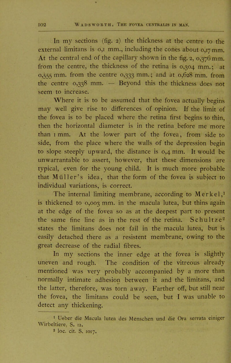In my sections (fig. 2) the thickness at the centre to the external limitans is 0,1 mm., including the cones about 0,17 mm. At the central end of the capillary shown in the fig. 2, 0,376 mm. from the centre, the thickness of the retina is 0,304 mm.; at 0,555 from the centre 0,333 mm.; and at 0,628 mm. from the centre 0,338 mm. — Beyond this the thickness does not seem to increase. Where it is to be assumed that the fovea actually begins may well give rise to differences of opinion. If the limit of the fovea is to be placed where the retina first begins to thin, then the horizontal diameter is in the retina before me more than I mm. At the lower part of the fovea, from side to side, from the place where the walls of the depression begin to slope steeply upward, the distance is 0,4 mm. It would be unwarrantable to assert, however, that these dimensions are typical, even for the young child. It is much more probable that Müll er's idea, that the form of the fovea b subject to individual variations, is correct. The internal limiting membrane, according to Merkel,' is thickened to 0,003 the macula lutea, but thins again at the edge of the fovea so as at the deepest part to present the same fine line as in the rest of the retina. Schultze- States the limitans does not fail in the macula lutea, but is easily detached there as a resistent membrane, owing to the great decrease of the radial fibres. In my sections the inner edge at the fovea is slightl}^ uneven and rough. The condition of the vitreous already mentioned was very probably accompanied by a more than normally intimate adhesion between it and the limitans, and the latter, therefore, was torn away. Farther off, but still near the fovea, the limitans could be seen, but I was unablc to detect any thickening. 1 lieber die Macula lutea des Menschen und die Ora serrata einiger Wirbeltiere, S. 12.