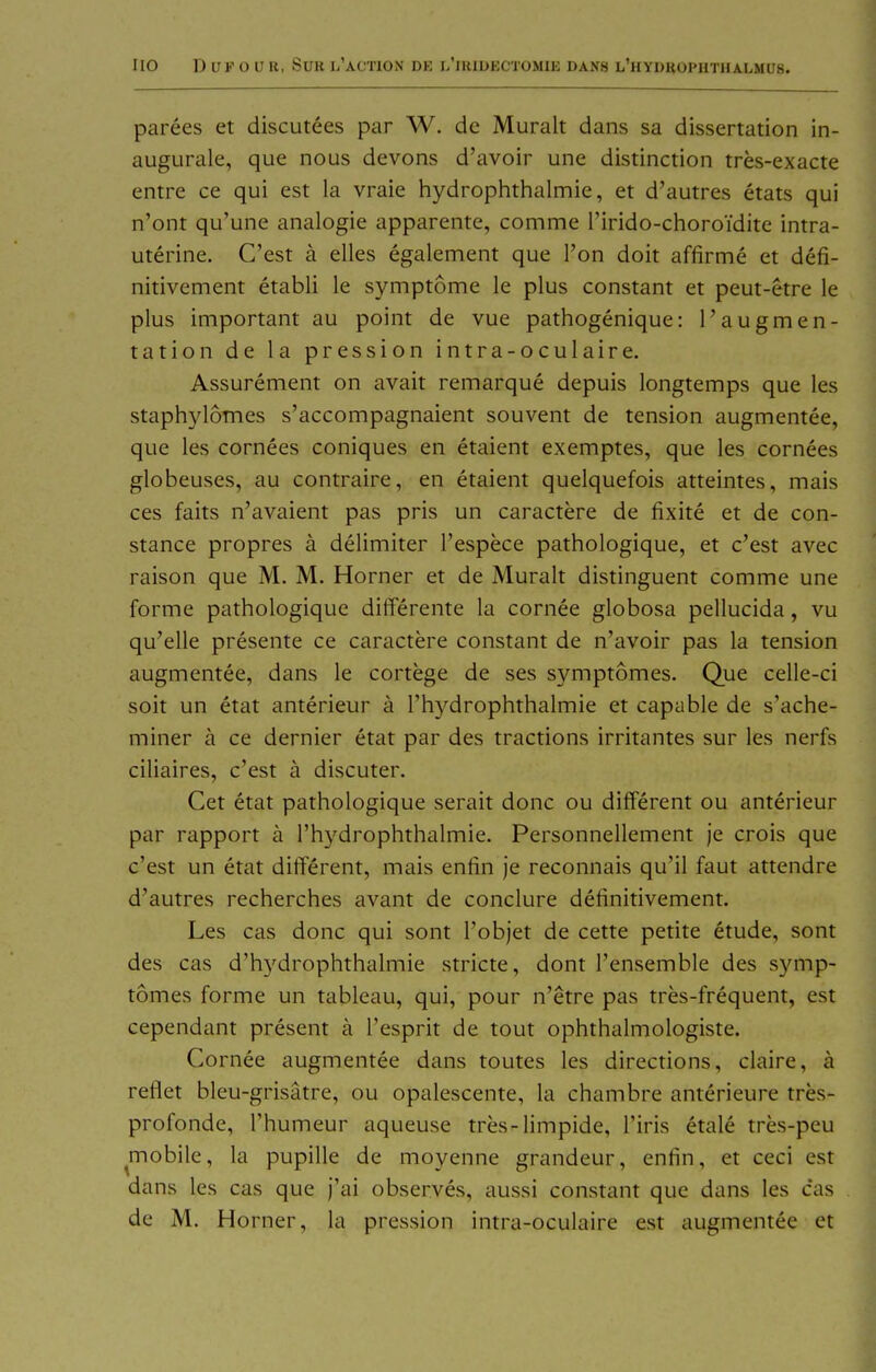 parees et discutees par W. de Muralt dans sa dissertation in- augurale, que nous devons d'avoir une distinction tres-exacte entre ce qui est la vraie hydrophthalmie, et d'autres etats qui n'ont qu'une analogie apparente, comme l'irido-choroidite intra- uterine. C'est ä elles egalement que I'on doit affirme et defi- nitivement etabli le Symptome le plus constant et peut-etre le plus important au point de vue pathogenique: l'augmen- tation de la pression intra-oculaire. Assurement on avait remarque depuis longtemps que les staphylomes s'accompagnaient souvent de tension augmentee, que les cornees coniques en etaient exemptes, que les cornees globeuses, au contraire, en etaient quelquefois atteintes, mais ces faits n'avaient pas pris un caractere de fixite et de con- stance propres ä delimiter l'espece pathologique, et c'est avec raison que M. M. Horner et de Muralt distinguent comme une forme pathologique differente la cornee globosa pellucida, vu qu'elle presente ce caractere constant de n'avoir pas la tension augmentee, dans le cortege de ses symptomes. Que celle-ci soit un etat anterieur a l'hydrophthalmie et capable de s'ache- miner ä ce dernier etat par des tractions irritantes sur les nerfs ciliaires, c'est ä discuter. Cet etat pathologique serait donc ou different ou anterieur par rapport ä rh3^drophthalmie. Personnellement je crois que c'est un etat different, mais entin Je reconnais qu'il faut attendre d'autres recherches avant de conclure detinitivement. Les cas donc qui sont l'objet de cette petite etude, sont des cas d'hj'drophthalmie stricte, dont l'ensemble des symp- tomes forme un tableau, qui, pour n'etre pas tres-frequent, est cependant present ä l'esprit de tout ophthalmologiste. Cornee augmentee dans toutes les directions, claire, ä reflet bleu-grisätre, ou opalescente, la chambre anterieure tres- profonde, l'humeur aqueuse tres-limpide, l'iris etale tres-peu mobile, la pupille de moyenne grandeur, enfin, et ceci est dans les cas que j'ai observes, aussi constant que dans les cas de M. Horner, la pression intra-oculaire est augmentee et