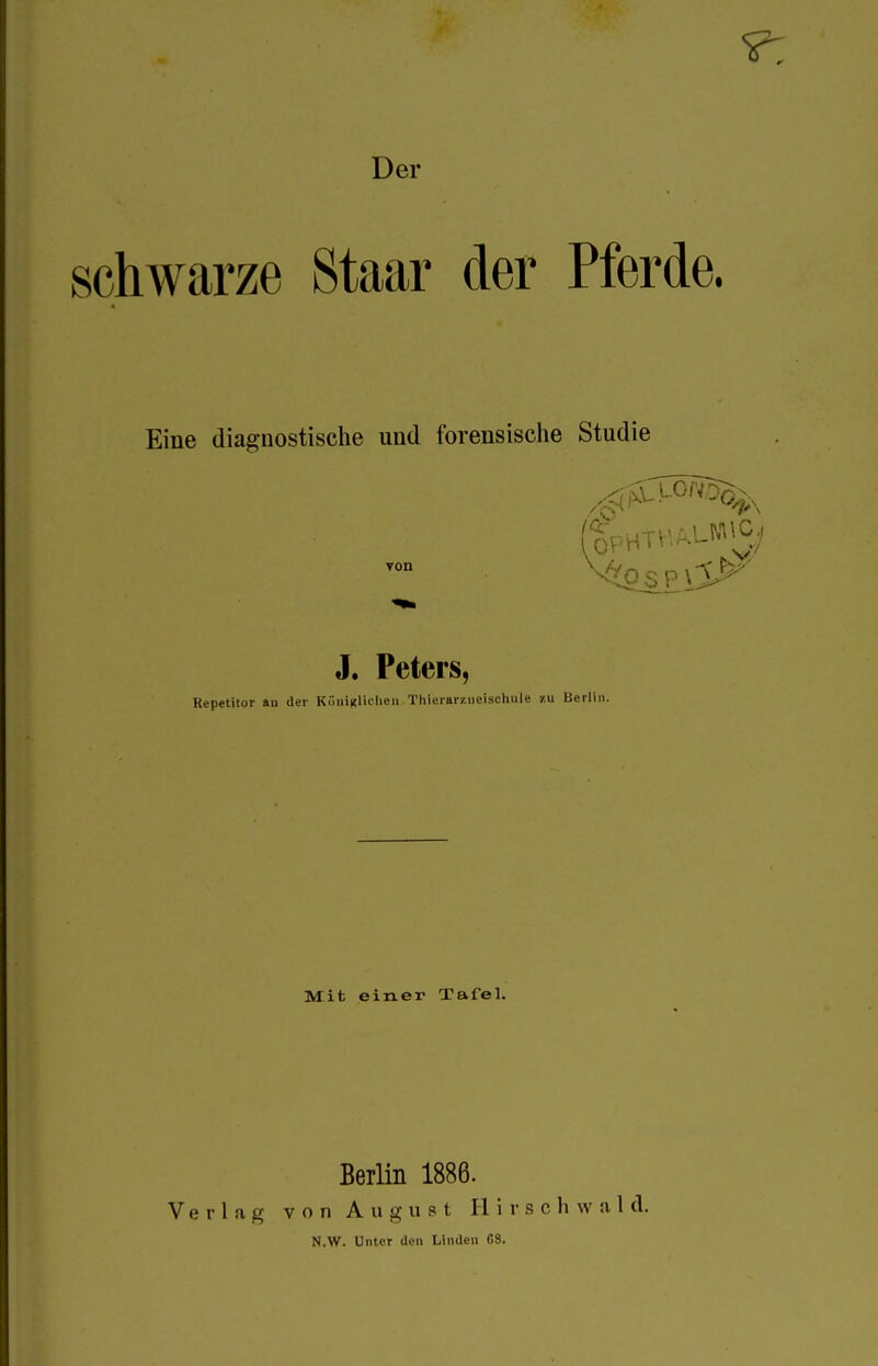 schwarze Staar der Pferde. Eine diagnostische und forensische Studie 3. Peters, Repetitor au der Köiiinliclieii Thierarziieiscluile zu Berlin. Mit einer Tafel. Verlag Berlin 1886. von August H i 1- s c h w a 1 d.