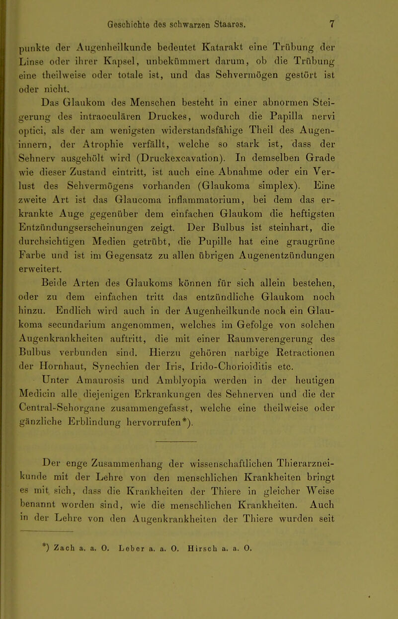 punkte der Augenliellkunde bedeutet Katarakt eine Trübung der Linse oder iiirer Kapsel, unbekümmert darum, ob die Trübung eine theilweise oder totale ist, und das Sehvermögen gestört ist oder nicht. Das Glaukom des Menschen besteht in einer abnormen Stel- gerung des intraocultären Druckes, wodurch die Papilla nervi optici, als der am wenigsten Aviderstandsfähige Theil des Augen- Innern, der Atrophie verfällt, welche so stark ist, dass der Sehnerv ausgehölt wird (Druckexcavation). In demselben Grade wie dieser Zustand eintritt, ist auch eine Abnahme oder ein Ver- lust des Sehvermögens vorhanden (Glaukoma simplex). Eine zweite Art ist das Glaucoma inflammatorium, bei dem das er- krankte Auge gegenüber dem einfachen Glaukom die heftigsten Entzündungserscheinungen zeigt. Der Bulbus ist steinhart, die durchsichtigen Medien getrübt, die Pupille hat eine graugrüne Farbe und ist im Gegensatz zu allen übrigen Augenentzündungen erweitert. Beide Arten des Glaukoms können für sich allein bestehen, oder zu dem einfachen tritt das entzündliche Glaukom noch hinzu. Endlich wird auch in der Augenheilkunde noch ein Glau- koma secundarium angenommen, welches im Gefolge von solchen Augenkrankheiten auftritt, die mit einer Raum Verengerung des Bulbus verbunden sind. Hierzu gehören narbige Retractionen der Hornhaut, Synechien der Iris, Irido-Chorioiditis etc. Unter Amaurosis und Amblyoi^ia werden in der heutigen Medicin alle diejenigen Erkrankungen des Sehnerven und die der Centrai-Sehorgane zusammengefasst, welche eine theilweise oder gänzliche Erblindung hervorrufen*). Der enge Zusammenhang der wissenschaftlichen Thierarznei- kunde mit der Lehre von den menschlichen Krankheiten bringt es mit sich, dass die Krankheiten der Thiere in gleicher Weise benannt worden sind, wie die menschlichen Krankheiten. Auch in der Lehre von den Augenkrankheiten der Thiere wurden seit *) Zach a. a. 0. Leber a. a. 0. Hirsch a. a. 0.