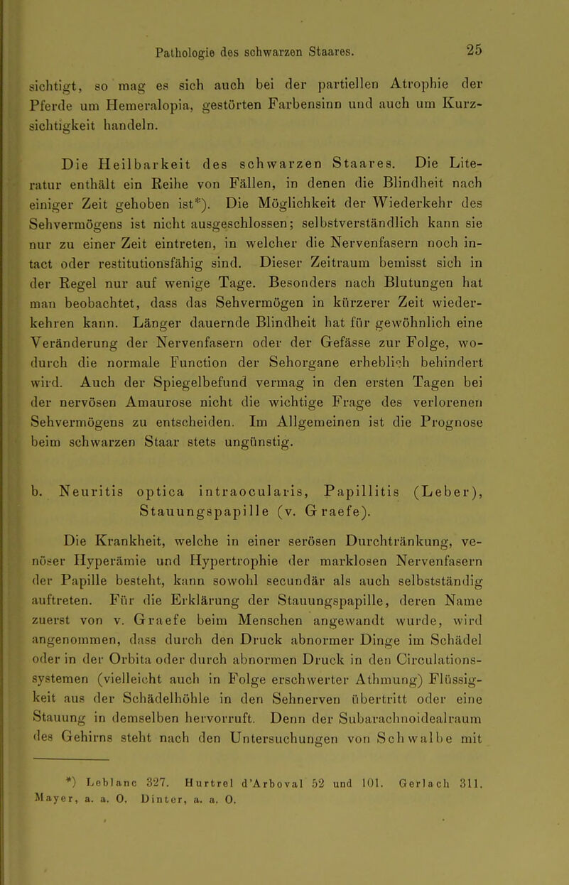 sichtigt, so mag es sich auch bei der partiellen Atrophie der Pferde um Hemeralopia, gestörten Farbensinn und auch um Kurz- sichtigkeit handeln. Die Heilbarkeit des schwarzen Staares. Die Lite- ratur enthält ein Reihe von Fällen, in denen die Blindheit nach einiger Zeit gehoben ist*). Die Möglichkeit der Wiederkehr des Sehvermögens ist nicht ausgeschlossen; selbstverständlich kann sie nur zu einer Zeit eintreten, in welcher die Nervenfasern noch in- tact oder restitutionsfähig sind. Dieser Zeitraum bemisst sich in der Regel nur auf wenige Tage. Besonders nach Blutungen hat man beobachtet, dass das Sehvermögen in kürzerer Zeit wieder- kehren kann. Länger dauernde Blindheit hat für gewöhnlich eine Veränderung der Nervenfasern oder der Gefässe zur Folge, wo- durch die normale Function der Sehorgane erhebli';h behindert wird. Auch der Spiegelbefund vermag in den ersten Tagen bei der nervösen Amaurose nicht die wichtige Frage des verlorenen Sehvermögens zu entscheiden. Im Allgemeinen ist die Prognose beim schwarzen Staar stets ungünstig. b. Neuritis optica intraoculai-is, Papillitis (Leber), Stauungspapille (v. Graefe). Die Krankheit, welche in einer serösen Durchtränkung, ve- nöser Hyperämie und Hypertrophie der marklosen Nervenfasern der Papille besteht, kann sowohl secundär als auch selbstständig auftreten. Für die Erklärung der Stauungspapille, deren Name zuerst von v. Graefe beim Menschen angewandt wurde, wird angenommen, dass durch den Druck abnormer Dinge im Schädel oder in der Orbita oder durch abnormen Druck in den Circulations- systemen (vielleicht auch in Folge erschwerter Athmung) Flüssig- keit aus der Schädelhöhle in den Sehnerven übertritt oder eine Stauung in demselben hervorruft. Denn der Subarachnoidealraum des Gehirns steht nach den Untersuchungen von Schwalbe mit *) Leblanc 327. Hurtrel d'Arboval 52 und 101. Gerlach 311. Mayer, a. a. 0. Dinter, a. a. 0.