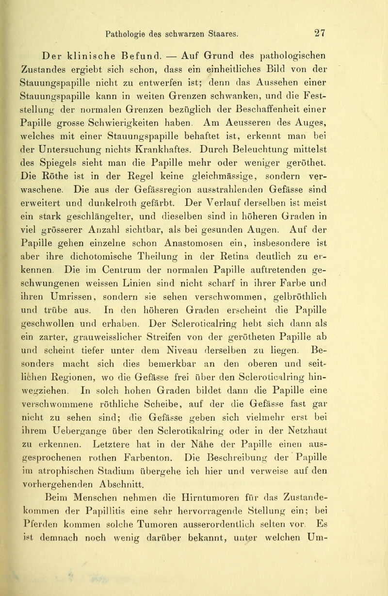 Der klinische Befund. — Auf Grund des pathologischen Zustandes ergiebt sich schon, dass ein einheitliches Bild von der Stauungspapille nicht zu entwerfen ist; denn das Aussehen einer Stauungspapille kann in weiten Grenzen schwanken, und die Fest- stellung der normalen Grenzen bezüglich der Beschaffenheit einer Papille grosse Schwierigkeiten haben. Am Aeusseren des Auges, welches mit einer Stauungspapille behaftet ist, erkennt man bei der Untersuchung nichts Krankhaftes. Durch Beleuchtung mittelst des Spiegels sieht man die Papille mehr oder weniger geröthet. Die Rothe ist in der Regel keine gleichmässige, sondern ver- waschene. Die aus der Gefässregion ausstrahlenden Gefässe sind erweitert und dunkelroth gefärbt. Der Verlauf derselben ist meist ein stark geschlängelter, und dieselben sind in höheren Graden in viel grösserer Anzahl sichtbar, als bei gesunden Augen. Auf der Papille gehen einzelne schon Anastomosen ein, insbesondere ist aber ihre dichotomische Theilung in der Retina deutlich zu er- kennen. Die im Centrum der normalen Papille auftretenden ge- schwungenen weissen Linien sind nicht scharf in ihrer Farbe und ihren Umrissen, sondern sie sehen verschwommen, gelbröthlich und trübe aus. In den höheren Graden erscheint die Papille geschwollen und erhaben. Der Scleroticalring hebt sich dann als ein zarter, grauweisslicher Streifen von der gerötheten Papille ab und scheint tiefer unter dem Niveau derselben zu liegen. Be- sonders macht sich dies bemerkbar an den oberen und seit- lichen Regionen, wo die Gefässe frei über den Scleroticalring hin- wegziehen. In solch hohen Graden bildet dann die Papille eine verschwommene röthliche Scheibe, auf der die Gefässe fast gar nicht zu sehen sind; die Gefässe geben sich vielmehr erst bei ihrem Uebergange über den Sclerotikalring oder in der Netzhaut zu erkennen. Letztere hat in der Nähe der Papille einen aus- gesprochenen rothen Farbenton. Die Beschreibung der Papille im atrophischen Stadium übergehe ich hier und verweise auf den vorhergehenden Abschnitt. Beim Menschen nehmen die Hirntumoren für das Zustande- kommen der Papillitis eine sehr hervorragende Stellung ein; bei Pferden kommen solche Tumoren ausserordentlich selten vor. Es ist demnach noch wenig darüber bekannt, unter welchen Um-