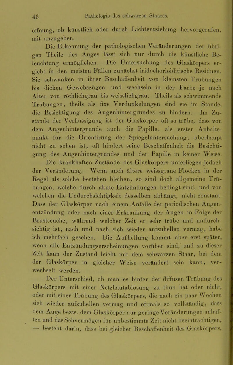 Öffnung, ob künstlich oder durch Lichtentziehung hervorgerufen, mit anzugeben. Die Erkennung der ])athologischen Veränderungen der übri- o-en Theile des Auges lässt sich nur durch die künstliche Be- leuchtung ermöglichen. Die Untersuchung des Glaskörpers ei- giebt in den meisten Fällen zunächst iridochorioiditische Residuen. Sie schwanken in ihrer Beschaffenheit von kleinsten Trübungen bis dicken Gewebszügen und wechseln in der Farbe je nach Alter von röthlichgrau bis weisslichgrau. Theils als schwimmende Trübungen, theils als fixe Verdunkelungen sind sie im Stande, die Besichtigung des Augenhintergrundes zu hindern. Im Zu- stande der Verflüssigung ist der Glaskörper oft so trübe, dass von dem Augenhintergrunde auch die Papille, als erster Anhalts- punkt für die Orientirung der Spiegeluntersuchung, überhaupt nicht zu sehen ist, oft hindert seine Beschaffenheit die Besichti- gung des Augenhintergrundes und der Papille in keiner Weise. Die krankhaften Zustände des Glaskörpers unterliegen jedoch der Veränderung. Wenn auch ältere weissgraue Flocken in der Regel als solche bestehen bleiben, so sind doch allgemeine Trü- bungen, welche durch akute Entzündungen bedingt sind, und von welchen die Undurchsichtigkeit desselben abhängt, nicht constant. Dass der Glaskörper nach einem Anfalle der periodischen Augen entzündung oder nach einer Erkrankung der Augen in Folge der Brustseuche, während welcher Zeit er sehr trübe und undurch- sichtig ist, nach und nach sich wieder aufzuhellen vermag, habe ich mehrfach gesehen. Die Aufhellung kommt aber erst später, wenn alle Entzündungserscheinungen vorüber sind, und zu dieser Zeit kann der Zustand leicht mit dem schwarzen Staar, bei dem der Glaskörper in gleicher Weise verändert sein kann, ver- wechselt werden. Der Unterschied, ob man es hinter der diffusen Trübung de.«? Glaskörpers mit einer Netzhautablösung zu thun hat oder nicht, oder mit einer Trübung des Glaskörpers, die nach ein paar Wochen sich wieder aufzuhellen vermag und oftmals so vollständig, dass dem Auge bezw. dem Glaskörper nur geringe Veränderungen anhaf- ten und das Sehvermögen für unbestimmte Zeit nicht beeinträchtigen, — besteht darin, dass bei gleicher Beschaffenheit des Glaskörpers,